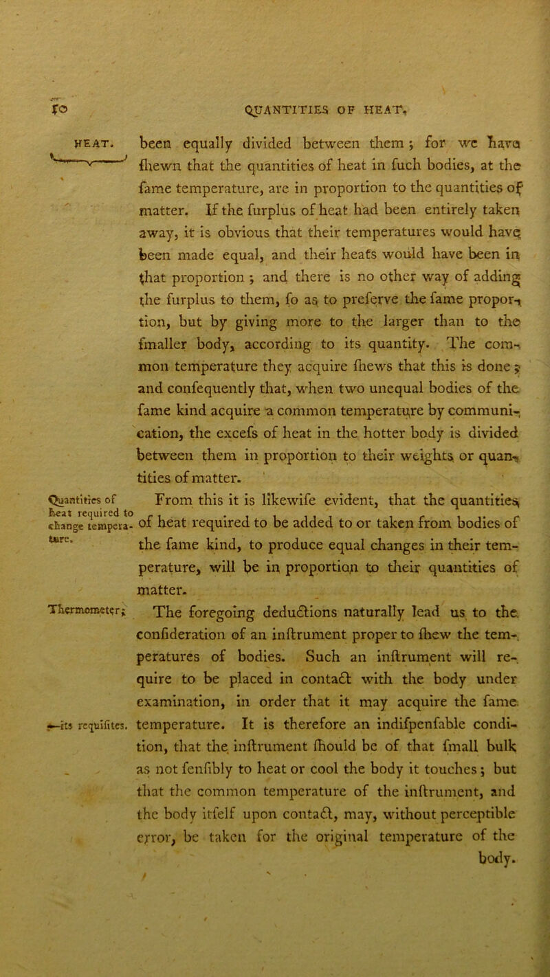 been equally divided between them; for we hava {hewn that the quantities of heat in fuch bodies, at the fame temperature, are in proportion to the quantities of matter. If the furplus of heat had been entirely taken away, it is obvious that their temperatures would havq been made equal, and their heats would have been in that proportion *, and there is no other way of adding the furplus to them, fo as to preferve the fame propor-i tion, but by giving more to the larger than to the fmaller body, according to its quantity. The com- mon temperature they acquire ftiews that this is done ;• and confequently that, -when two unequal bodies of the fame kind acquire a common temperature by communi- cation, the excefs of heat in the hotter body is divided between them in proportion to their weights or quan-, tities of matter. From this it is likewife evident, that the quantities change^tempera- of heat required to be added to or taken from bodies of the fame kind, to produce equal changes in their tem- perature, will be in proportion to their quantities of matter. Thermometer; The foregoing dedu&ions naturally lead us to the confideration of an inftrument proper to fliew the tem- peratures of bodies. Such an inftrument will re- quire to be placed in contadl with the body under examination, in order that it may acquire the fame, iti reijuifites. temperature. It is therefore an indifpenfable condi- tion, that the. inftrument fhould be of that fmall bulk as not fenfibly to heat or cool the body it touches; but that the common temperature of the inftrument, and the body itfelf upon contact, may, without perceptible error, be taken for the original temperature of the body. heat. Quantities of t n»mnrPrl tft