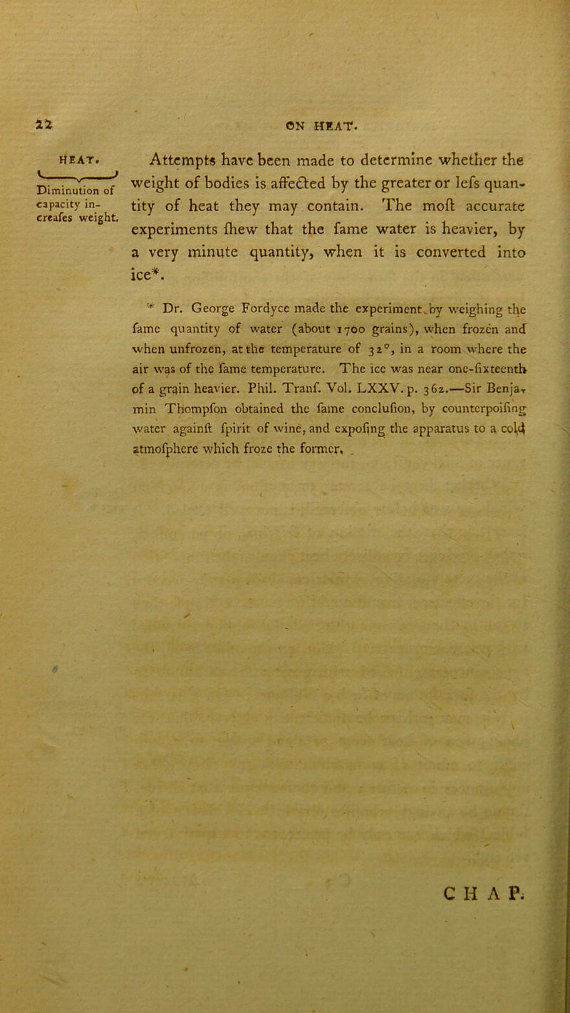 ON HEAT. 12 heat. Attempt* have been made to determine whether the Diminution o{ we*g^lt bodies is affe&ed by the greater or lefs quan- capacity in- tity of heat they may contain. The mod accurate creafes weight. # . experiments (hew that the fame water is heavier, by a very minute quantity, when it is converted into ice*. Dr. George Fordycc made the experiment^by weighing the fame quantity of water (about 1700 grains), when frozen and when unfrozen, at the temperature of 320, in a room where the air was of the fame temperature. The ice was near one-fixteenth of a grain heavier. Phil. Tranf. Vol. LXXV.p. 362.—Sir BenjaT min Thompfon obtained the fame conclufion, by counterpoifing water againft fpirit of wine, and expofing the apparatus to a cold atmofphcre which froze the former, . \ CHAP.