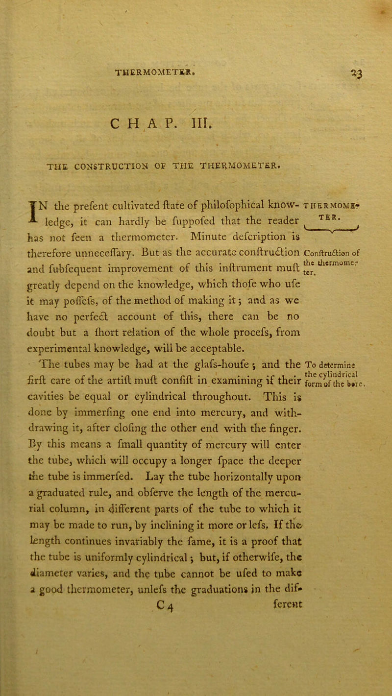CHAP. III. i * THE, CONSTRUCTION OF THE THERMOMETER. IN die prefent cultivated ftate of philofophical know- t her mom e- ledge, it can hardly be fuppofed that the reader ^ T£R' j has not feen a thermometer. Minute defcription is therefore unneceffary. But as the accurate conftrudtion Conftruaionof and fubfequent improvement of this inllrument mult thsrmome’ greatly depend on the knowledge, which thofe who ufe it may poffefs, of the method of making it; and as we have no perfect account of this, there can be no doubt but a fhort relation of the whole procefs, from experimental knowledge, will be acceptable. The tubes may be had at the glafs-houfe * and the To determine iirlt care of the artift mult confiit in examining if their form of Uic Wre. cavities be equal or cylindrical throughout. This is done by immerfing one end into mercury, and with- drawing it, after clofing the other end with the finger. By this means a fmall quantity of mercury will enter the tube, which will occupy a longer fpace the deeper the tube is immerfed. Lay the tube horizontally upon a graduated rule, and obferve the length of the mercu- rial column, in different parts of the tube to which it may be made to run, by inclining it more or lefs, If th<& length continues invariably the fame, it is a proof that the tube is uniformly cylindrical •, but, if otherwife, the diameter varies, and the tube cannot be ufed to make a good thermometer, unlefs the graduations in the dif<* C 4 ferent