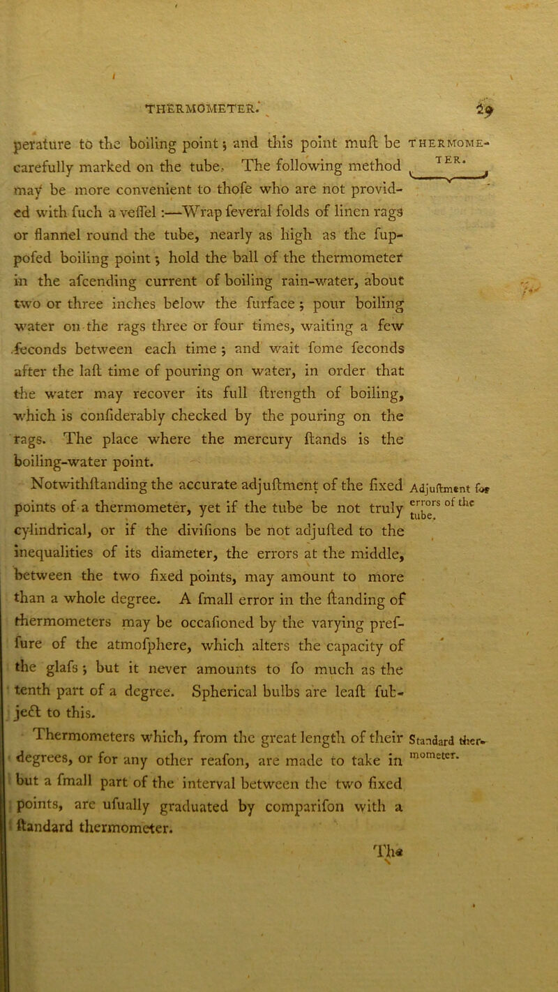 THERMOMETER. *9 TER. pevature to the boiling point; and this point muft be thermome- carefully marked on the tube.- The following method may be more convenient to thofe who are not provid- ed with fuch a veflel:—Wrap feveral folds of linen rags or flannel round the tube, nearly as high as the fup- pofed boiling point hold the ball of the thermometer in the afcending current of boiling rain-water, about two or three inches below the furface ; pour boiling water on the rags three or four times, waiting a few feconds between each time ; and wait fome feconds after the lad time of pouring on water, in order that the water may recover its full drength of boiling, which is confiderably checked by the pouring on the rags. The place where the mercury ftands is the boiling-water point. Notwithdanding the accurate adjuftment of the fixed Adjuftment for points of a thermometer, yet if the tube be not truly ^°rs ol tllc cylindrical, or if the divifions be not adjufted to the inequalities of its diameter, the errors at the middle, between the two fixed points, may amount to more than a whole degree. A fmall error in the if anding of thermometers may be occafioned by the varying pref- fure of the atmofphere, which alters the capacity of the glafs *, but it never amounts to fo much as the tenth part of a degree. Spherical bulbs are lead fut- jedf to this. Thermometers which, from the great length of their Standard dicr- degrees, or for any other reafon, are made to take in mometCT* but a fmall part of the interval between the two fixed points, are ufually graduated by comparifon with a ftandard thermometer. Th« \