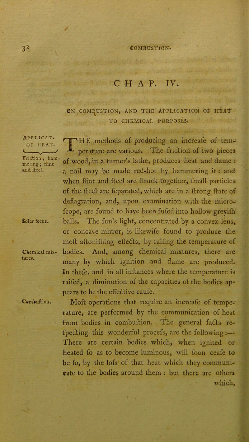 \ CHAP. IV. QN COMBUSTION, AND THE APPLICATION OP HEAT TO CHEMICAL PURPOSES. APPLICAT. OF HEAT. Fridtion. ; ham- mering ; flint and. iteel. Solar focus. CWemical mix- tures. Cemkuftion. THE methods of producing an increafe of tem- perature are various. The friction of two pieces of wood, in a turner’s lathe, produces heat and flame i a nail may be made red-hot by hammering it: and when flint and Heel are ftruck together, fmall particles of the Heel are feparated, which are in a ftrong (late of deflagration, and, upon examination with the micro- fcope, are found to have been fufed into hollow greyilh balls. The fun’s light, concentrated by a convex lens, or concave mirror, is likewdfe found to produce the moll aftonilhing effects, by raifing the temperature of bodies. And, among chemical mixtures, there are many by which ignition and flame are produced. In thefe, and in all inftances where the temperature is raifed, a diminution of the capacities of the bodies ap- pears to be the effective caufe. Moft operations that require an increafe of tempe- rature, are performed by the communication of heat from bodies in combuftion. The general fadts re- fpe&ing this wonderful proCefs, are the following:— There are certain bodies which, when ignited or heated fo as to become luminous, will foon ceafe to be fo, by the lofs of that heat which they communi- cate to the bodies around them : but there are others , ' which.