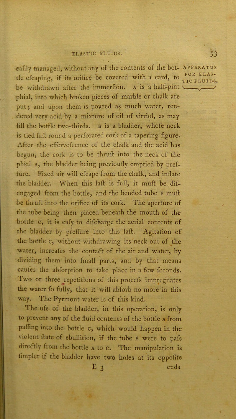 eaflly managed, without any of the contents of the hot- apparatus tie efcaping, if its orifice be covered with a card, to /^fluids. be withdrawn after the immerfion. a is a half-pint v... v J phial, into which broken pieces of marble or chalk are put; and upon them is poured as much water, ren- dered very acid by a mixture of oil of vitriol, as may fill the bottle two-thirds, b is a bladder, whofe neck is tied fall round a perforated cork of a tapering figure. After th.e effervefcence of the chalk and the acid has begun, the cork is to be thruft into the neck of the phial a, the bladder being previoufly emptied by pref- fure. Fixed air will efcape from the chalk, and inflate the bladder. When this laft is full, it muft be dif- engaged from the bottle, and the bended tube e mult be thruft into the orifice of its cork. The aperture of the tube being then placed beneath the mouth of the bottle c, it is ealy to difcharge the aerial contents of the bladder by preflure into this laft. Agitation of the bottle c, without withdrawing its neck out of the water, increafes the contadl of the air and water, by dividing them into fmall parts, and by that means caufes the abforption to take place in a few feconds. rI wo or three ^repetitions of this pro.cefs impregnates the water fo fully, that it will abforb no more in this way. The Pyrmont water is of this kind. The ufe of the bladder, in this operation, is only to prevent any of the fluid contents of the bottle a from palling into the bottle c, which would happen in the violent ftate of ebullition, if the tube E were to pafs directly from the bottle a to c. The manipulation is Ampler if the bladder have two holes at its oppofite E 3 ends