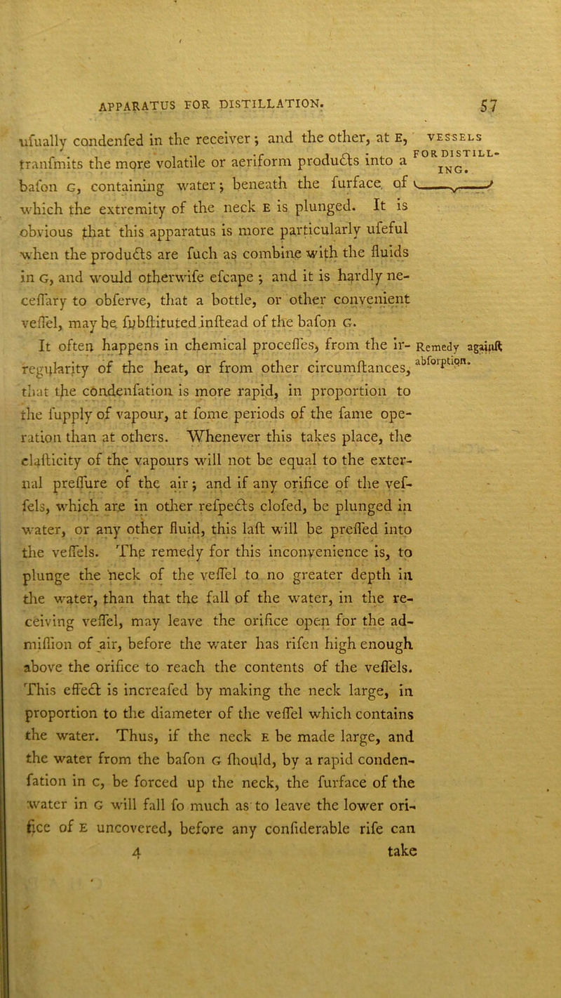 FOR DISTILL- ING. ufually condenfed in the receiver; and the other, at E, vessels tranfmits the more volatile or aeriform products into a bafqn g, containing water; beneath the furface, of which the extremity of the neck e is plunged. It is obvious fhat this apparatus is more particularly ufeful when the products are fuch as combine with the fluids in g, and would other wife efcape ; and it is hqrdly ne- ceflary to obferve, that a bottle, or other convenient velTel, maybe fubflituted inftead of the bafon G. It often happens in chemical procefles, from the ir- Remedy agaiuft regularity of the heat, or from other circumftances, 'lbfoiPu9n- that tjie condenfation is more rapid, in proportion to the fupply of vapour, at fome periods of the fame ope- ration than at others. Whenever this takes place, the elaflicity of the vapours will not be equal to the exter- nal preflure of the air; and if any orifice of the vef- fels, which are in other refpedls clofed, be plunged in water, or any other fluid, this laft will be prefled into the veflels. The remedy for this inconvenience is, to plunge the neck of the veflel to no greater depth in the water, than that the fall of the water, in the re- ceiving veflel, may leave the orifice open for the ad- miflion of air, before the water has rifen high enough above the orifice to reach the contents of the veflels. This effedt is increafed by making the neck large, in proportion to the diameter of the veflel which contains the water. Thus, if the neck e be made large, and the water from the bafon g fhould, by a rapid conden- fation in c, be forced up the neck, the furface of the water in g will fall fo much as to leave the lower ori- fice of e uncovered, before any confiderable rife can a take