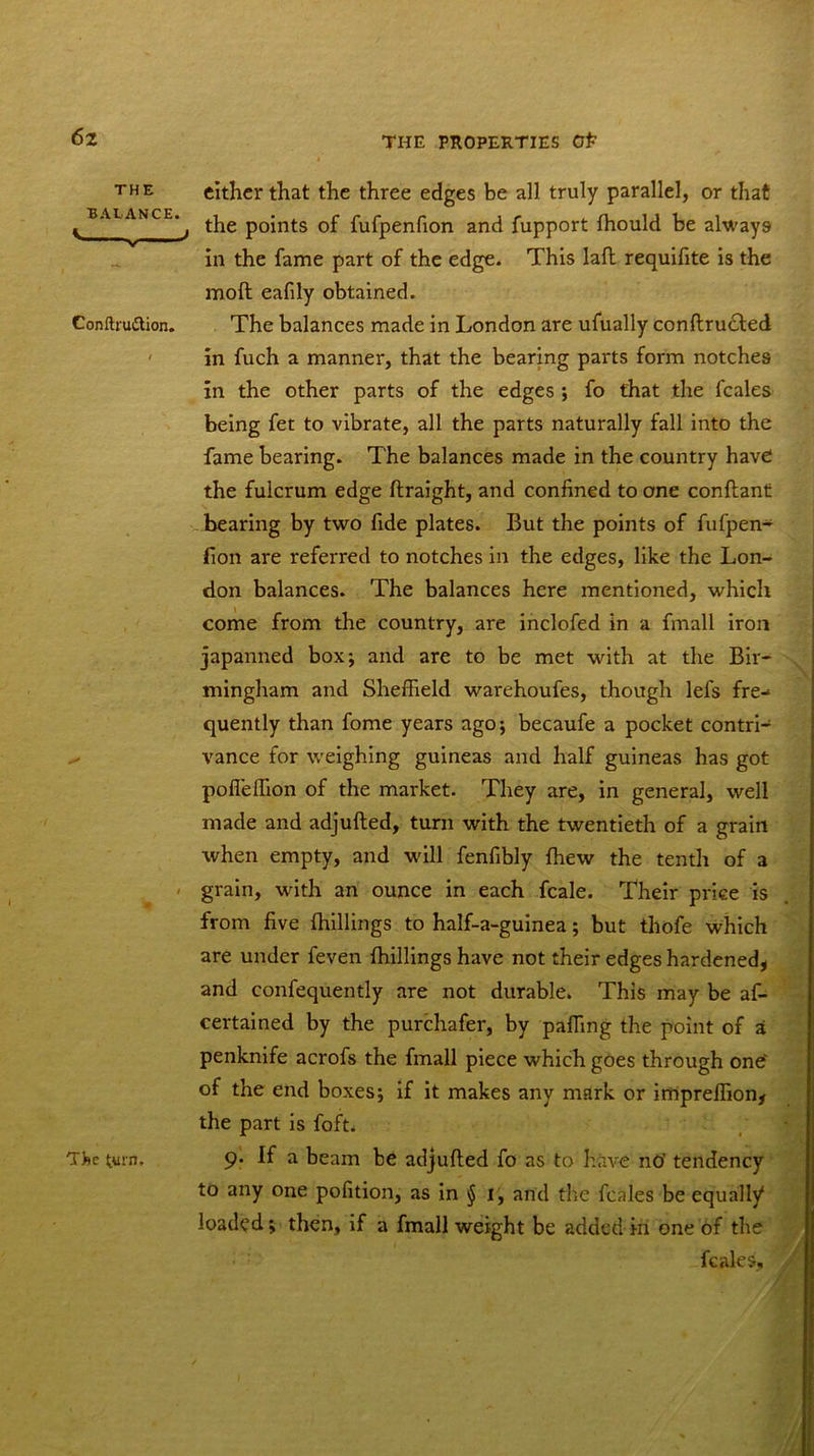 THE either that the three edges be all truly parallel, or that c BALANCE* t ^ points of fufpenfion and fupport fhould be always in the fame part of the edge. This lafl requifite is the molt eafdy obtained. Conftru&ion. The balances made in London are ufually conftructed in fuch a manner, that the bearing parts form notches in the other parts of the edges ; fo that the fcales being fet to vibrate, all the parts naturally fall into the fame bearing. The balances made in the country have the fulcrum edge ftraight, and confined to one conflant bearing by two fide plates. But the points of fufpen- fion are referred to notches in the edges, like the Lon- don balances. The balances here mentioned, which come from the country, are inclofed in a fmall iron japanned box; and are to be met with at the Bir- mingham and Sheffield warehoufes, though lefs fre- quently than fome years ago; becaufe a pocket contri- ^ vance for weighing guineas and half guineas has got poffeffion of the market. They are, in general, well made and adjufted, turn with the twentieth of a grain when empty, and will fenfibly {hew the tenth of a grain, with an ounce in each fcale. Their price is from five (hillings to half-a-guinea; but tliofe which are under feven {hillings have not their edges hardened* and confequently are not durable. This may be af- certained by the purchafer, by paffing the point of a penknife acrofs the fmall piece which goes through onef of the end boxes; if it makes any mark or impreffion* the part is foft. 9. If a beam be adjufted fo as to have nO’ tendency to any one pofition, as in § 1, and the fcales be equally* loaded; then, if a fmall weight be added in one of the fcales, 'A The turn.