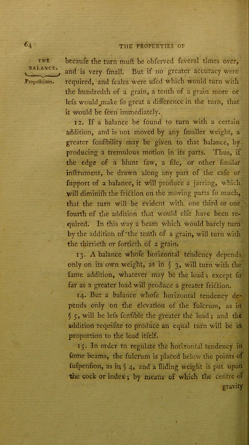 *4 the becaufe the turn muft be obferved feveral times over, ^ balance.^ an(j -s ver^ Kut ^ n0 greater accuracy were Tropofnions. required, and fcales were ufed which would turn with the hundredth of a grain, a tenth of a grain more or lefs would .make fo great a difference in the turn, that it would be feen immediately. 12. If a balance be found to turn with a certain addition, and is not moved by any fmaller weight, a greater fenfibility may be given to that balance, by producing a tremulous motion in its parts. Thus, if the edge of a blunt faw, a file, or other fimilar inflrument, be drawn along any part of the cafe or fupport of a balance, it will produce a jarring, which will diminifh the fri&ion on the moving parts fo much, that the turn will be evident with one third or one fourth of the addition that would elfe have been re- quired. In this Way a beam which would barely turn by the addition of'the tenth of a grain, will turn with the thirtieth or fortieth of a grain. 13. A balance whofe horizontal tendency depends only on its own Weight, as in § 3, will turn with the fame addition, whatever may be the load ; except fo far as a greater load will produce a greater fridfion. 14. But a balance whofe horizontal tendency de- pends only on the elevation of the fulcrum, as ill § 5, will be lefs fenfible the greater the load; and thfc addition requifite to produce an equal turn will be in proportion to the load itfelf. 15. In order to regulate the horizontal tendency in fome beams, the fulcrum is placed below the points of fufpenfion, as in § 4, and a Hiding weight is put upon tire cock or index ; by means of which the centre of gravity