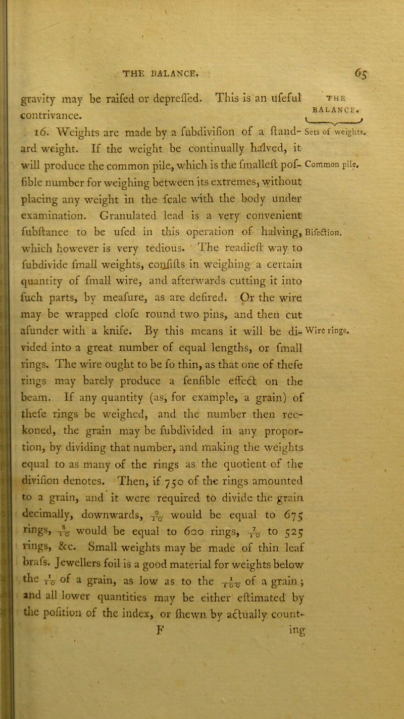 This is an ufeful THE BALANCE. gravity may be raifed or deprefled. contrivance. 16. Weights are made by a fubdivifion of a (land- Sets of weights, ard weight. If the weight be continually halved, it will produce the common pile, which is the lmalleft pof- Common pile, fible number for weighing between its extremes, without placing any weight in the fcale with the body under examination. Granulated lead is a very convenient fubftance to be ufed in this operation of halving, Bifeflion. which however is very tedious. The readied: way to fubdivide fmall weights, coijfifts in weighing a certain quantity of fmall wire, and afterwards cutting it into fuch parts, by meafure, as are defired. Or the wire may be wrapped clofe round two pins, and then cut afunder with a knife. By this means it will be di- Wire rings, vided into a great number of equal lengths, or fmall rings. The wire ought to be fo thin, as that one of thefe rings may barely produce a fendble efFedt on the beam. If any quantity (as, for example, a grain) of thefe rings be weighed, and the number then rec- koned, the grain may be fubdivided in any propor- tion, by dividing that number, and making the weights equal to as many of the rings as the quotient of the divifion denotes. Then, if 750 of the rings amounted to a grain, and it were required to divide the grain decimally, downwards, would be equal to 675 r^ngsj to would be equal to 600 rings, to 525 rings, &c. Small weights may be made of thin leaf brais. Jewellers foil is a good material for weights below the of a grain, as low as to the of a grain; and all lower quantities may be either eftimated by the pofition of the index, or {hewn by actually count- F ing