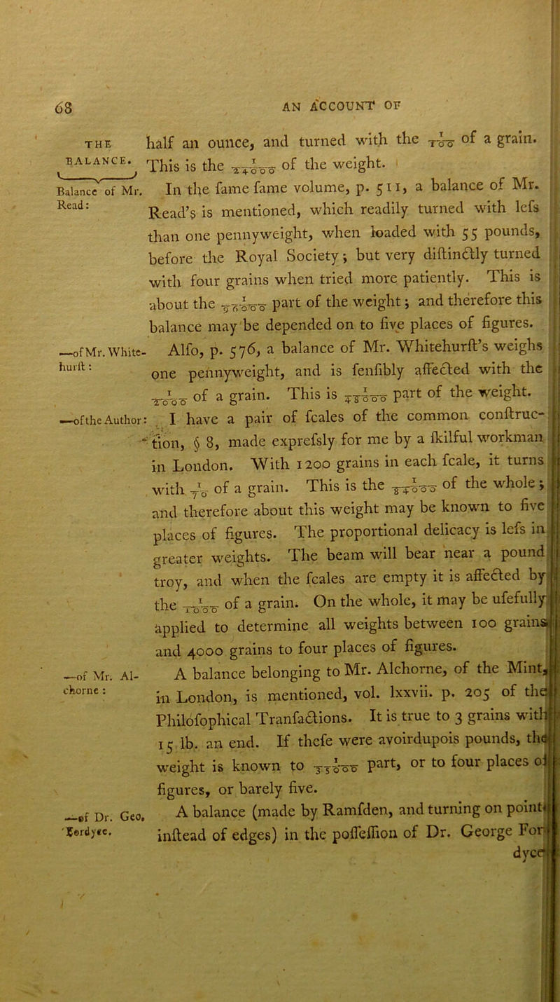 the half an ounce, and turned with the T-o-g- of a grain. t BAL^NCE^ This is the of the weight. Balance of Mr. In the fame fame volume, p. 511, a balance of Mr. Read: Read’s is mentioned, which readily turned with lefs than one pennyweight, when loaded with 55 pounds, before the Royal Society but very diftindly turned —ofMr.Whitc- hurft: —of the Author: —of Mr. Al- chorne : with four grains when tried more patiently. This is •about the Part tlie weight; and therefore this j balance may be depended on to five places of figures. Alfo, p. 576, a balance of Mr. Whitehurft’s weighs one pennyweight, and is fenfibly affected with the of a grain. This is part of the weight. I have a pair of feales of the common conftruc- | t'ion, § 8, made exprefsly for me by a flcilful workman in London. With 1200 grains in each fcale, it turns j with TV of a grain. This is the ^ of the whole i : and therefore about this weight may be known to five places of figures. The proportional delicacy is lefs in i greater weights. The beam will bear near a pound 1 troy, and when the feales are empty it is affeaed by ; the I -J0 0 of a grain. On the whole, it may be ufefully j applied to determine all weights between 100 grains! and 4000 grains to four places of figures. A balance belonging to Mr. Alchorne, of the Mint, i in London, is mentioned, vol. lxxvii. p. 205 of the —ef Dr. 'Cerdyec. Philofophical Tranfadions. It is true to 3 grains with j 15 lb. an end. If thefe were avoirdupois pounds, the weight is known to y y^o-er Part> or to ^our P^aces figures, or barely five. Ge0t A balance (made by Ramfden, and turning on point! inftead of edges) in the pofleffion of Dr. George Fori dyer