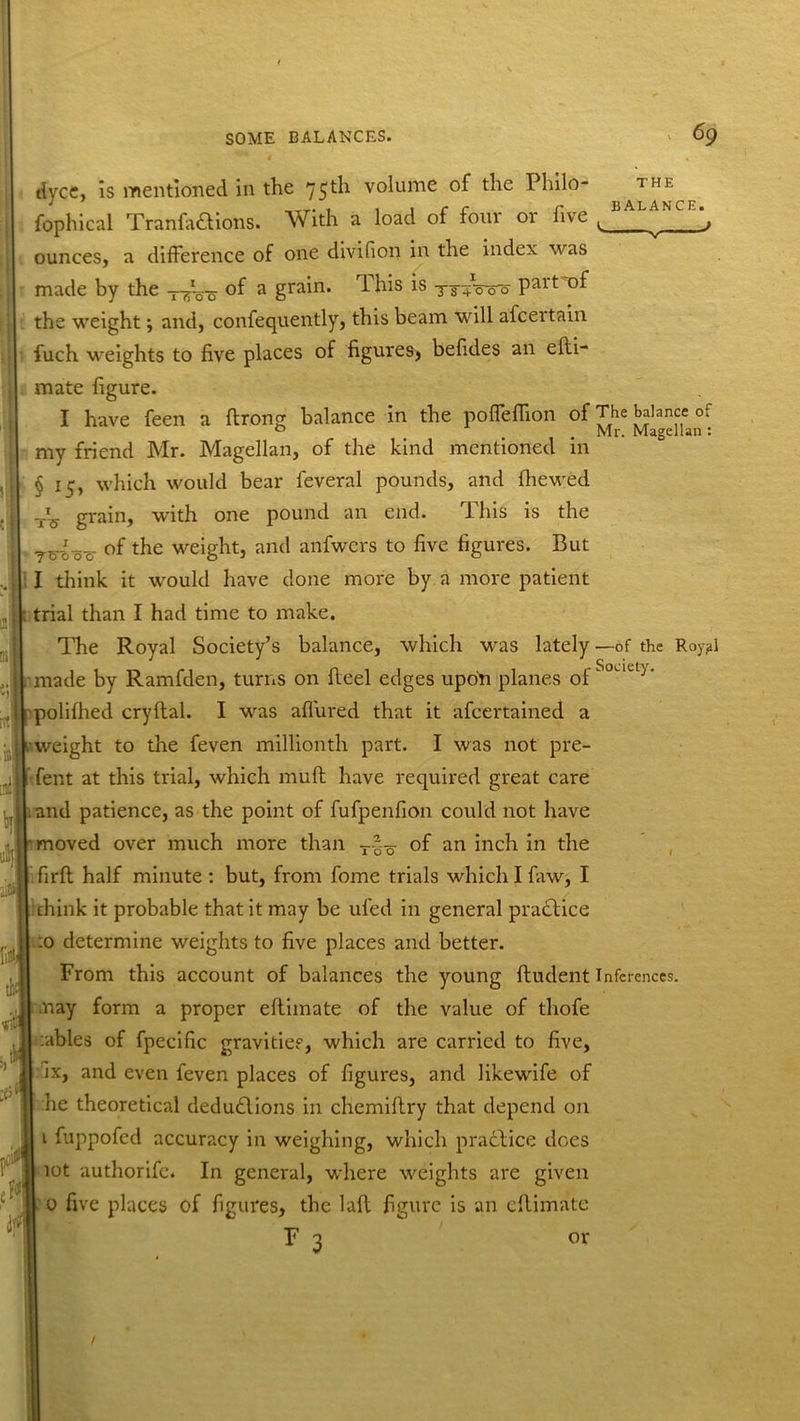 4 • dyce, is mentioned in the 75th volume of the Philo- 1HE fophical Tranfadtions. With a load of foiu 01 live L ^ j ounces, a difference of one divifion in the index was made by the --^Vo °f a gra'n’ *s Ts+Wo Palt the weight; and, confequently, this beam will afcei’tain fuch weights to five places of figures, befides an elli- mate figure. I have feen a flrong balance in the poffeffion of The balance 0: my friend Mr. Magellan, of the kind mentioned in § 1 ij, which would bear feveral pounds, and {hewed w'ith one pound an end. This is the ~i~S grain, Ttslo-c °f weight, and anfwcrs to five figures. But I think it would have done more by a more patient trial than I had time to make. The Royal Society’s balance, which was lately—of the Royal made by Ramfden, turns on fieel edges upori planes of Soua-,‘ polifhed cryltal. I was allured that it afeertained a weight to the feven millionth part. I was not pre- fent at this trial, which mult have required great care and patience, as the point of fufpenfion could not have moved over much more than of an inch in the firft half minute : but, from fome trials which I faw, I think it probable that it may be uled in general pradtice .0 determine weights to five places and better. From this account of balances the young ftudent Inferences, nay form a proper eltimate of the value of tliofe :ables of fpecific gravities, which are carried to five, ix, and even feven places of figures, and likewife of he theoretical dedudtions in chemillry that depend on 1 fuppofed accuracy in weighing, which practice does lot authorife. In general, where weights are given 0 five places of figures, the lad figure is an eltimate F 3 or