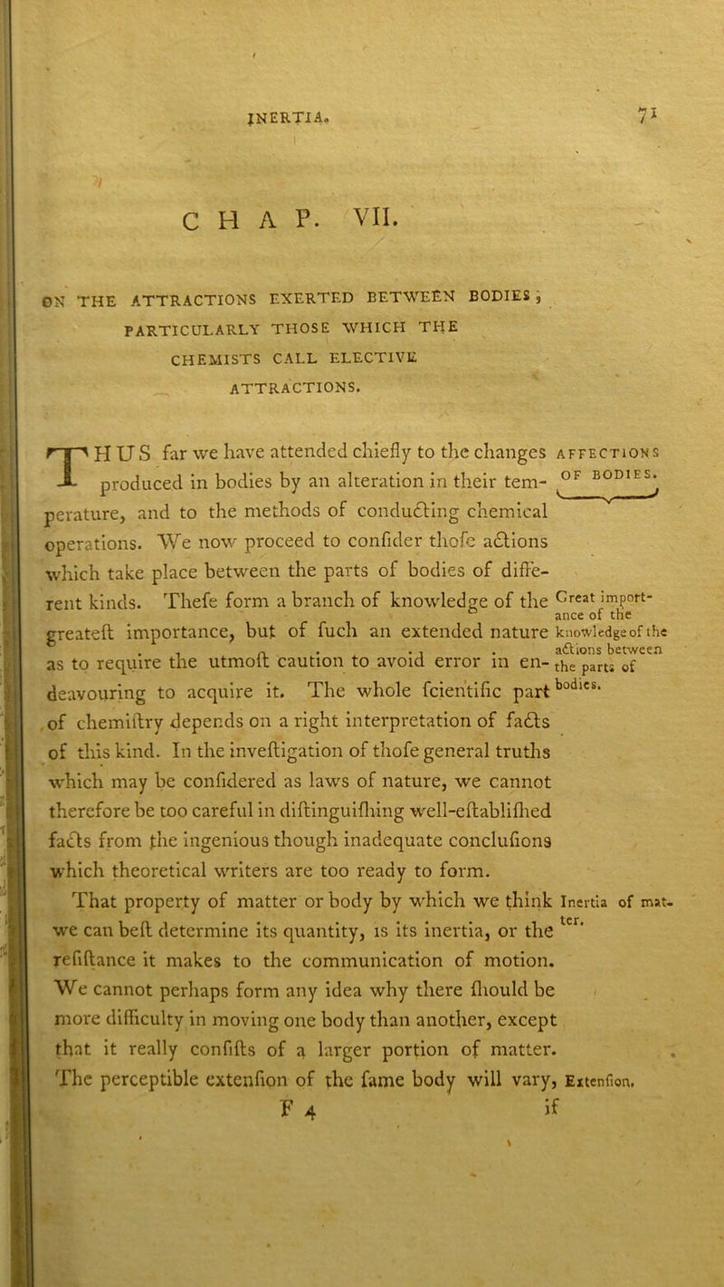 CHAP. VII. ON THE ATTRACTIONS EXERTED BETWEEN BODIES , PARTICULARLY THOSE WHICH THE CHEMISTS CALL ELECTIVE ATTRACTIONS. T HUS far we have attended chiefly to the changes affections produced in bodies by an alteration in their tern- ^OF B°D1ES^ perature, and to the methods of conducting chemical operations. We now proceed to confider thofe adtions which take place between the parts of bodies of diffe- rent kinds. Thefe form a branch of knowledge of the Creat import- greateft importance, but of fuch an extended nature knowledge of the i a * • i . aftions between as to require the utmott caution to avoid error m en- the paru of deavouring to acquire it. The whole fcien'tific partbodlcs‘ of chemiftry depends on a right interpretation of fadts of this kind. In the invefligation of thofe general truths which may be confidered as laws of nature, we cannot therefore be too careful in diftinguifhing well-eflablifhed facls from the ingenious though inadequate conclufions which theoretical writers are too ready to form. That property of matter or body by which we think Inertia of mat. we can belt determine its quantity, is its inertia, or the ter‘ refiftance it makes to the communication of motion. We cannot perhaps form any idea why there fliould be more difficulty in moving one body than another, except that it really confifls of a larger portion of matter. The perceptible extenfion of the fame body will vary, Extenfion. f A if