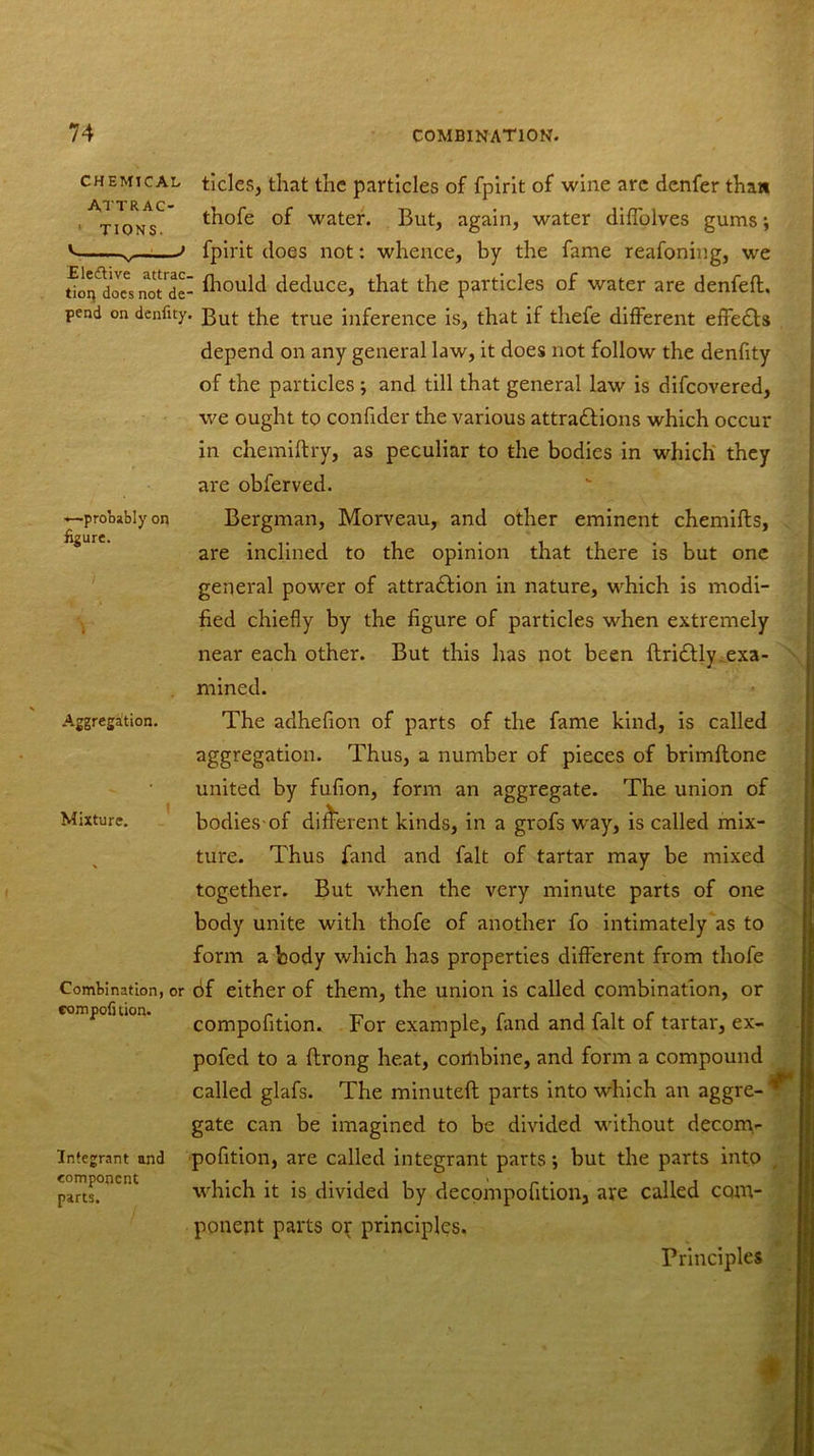 CHEMICAL ATTRAC- TIONS. .Ele&ive attrac. tion docs not de- pend on denfity, .—probably on figure. Aggregation. Mixture. Combination, or compofi lion. Integrant and component parts. tides, that the particles of fpirit of wine are denfer than thofe of water. But, again, water diffolves gums j fpirit does not: whence, by the fame reafoning, we ! fhould deduce, that the particles of water are denfeft. - But the true inference is, that if thefe different effedls depend on any general law, it does not follow the denfity of the particles ; and till that general law is difcovered, we ought to confider the various attractions which occur in chemiftry, as peculiar to the bodies in which they are obferved. Bergman, Morveau, and other eminent chemifts, are inclined to the opinion that there is but one general power of attra&ion in nature, which is modi- fied chiefly by the figure of particles when extremely near each other. But this has not been ftridtly, exa- mined. The adhefion of parts of the fame kind, is called aggregation. Thus, a number of pieces of brimftone united by fufion, form an aggregate. The union of bodies-of different kinds, in a grofs way, is called mix- ture. Thus fand and fait of tartar may be mixed together. But when the very minute parts of one body unite with thofe of another fo intimately as to form a body which has properties different from thofe 6f either of them, the union is called combination, or compofition. For example, fand and fait of tartar, ex- pofed to a flrong heat, cortibine, and form a compound called glafs. The minuted parts into which an aggre- ^ gate can be imagined to be divided without decom- pofition, are called integrant parts; but the parts into which it is divided by decompofition, are called com- ponent parts or principles. Principles \