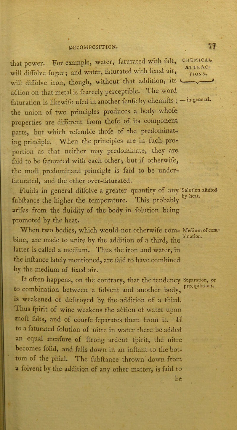 that power. For example, water, faturated with fait, ch™icai. will diffolve fugar; and water, faturated with fixed air, ^ons. will difiolve iron, though, without that addition, its v v .... J a£lion on that metal is fcarcely perceptible. The word Saturation is likewife ufed in another ienfe by chemifts : the union of two principles produces a body whofe properties are different from thofe of its component parts, but which refemble thofe of the predominat- ing principle. When the principles are in fuch pro- portion as that neither may predominate, they are faid to be faturated with each other; but if otherwife, the rnofl predominant principle is faid to be under- faturated, and the other over-faturated. Fluids in general diffolve a greater quantity of any Solution affifted fubflance the higher the temperature. This probably arifes from the fluidity of the body in Solution being promoted by the heat. When two bodies, which would not otherwife com- Medium of com- bine, are made to unite by the addition of a third, the binjtl0“* latter is called a medium. Thus the iron and water, in the inflance lately mentioned, are faid to have combined by the medium of fixed air. It often happens, on the contrary, that the tendency Saparation, or to combination between a folvent and another body, PieuPltatlon' is weakened or deflroyed by the addition of a third. Thus fpirit of wine weakens the adlion of water upon moft falts, and of courfe feparates them from it. If. to a faturated Solution of nitre in water there be added an equal meafure of Strong ardent fpirit, the nitre becomes Solid, and falls down in an inflant to the bot- tom of the phial. The fubflance thrown down from a Solvent by the addition of any other matter, is faid to ’ be