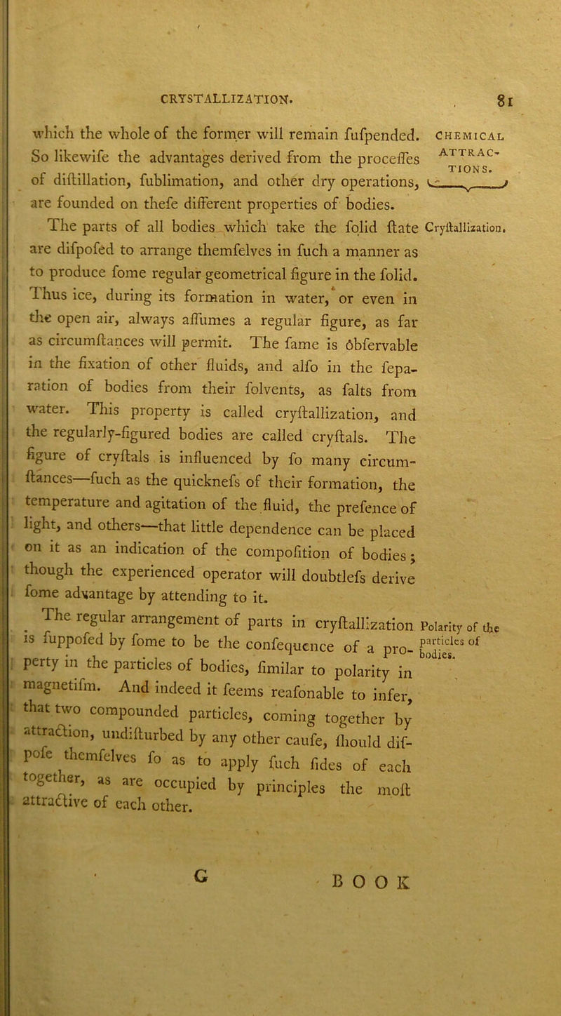 which the whole of the former will remain fufpended. chemical So likewife the advantages derived from the procefles ArTRAC> ... TIONS. ot diftillation, fublimation, and other dry operations, i- i are founded on thefe different properties of bodies. The parts of all bodies which take the folid {fate Cryihllization. are difpofed to arrange themfelves in fuch a manner as to produce fome regular geometrical figure in the folid. Ihus ice, during its formation in water, or even in die open air, always affumes a regular figure, as far as circumftances will permit. The fame is Obfervable in the fixation of other fluids, and alfo in the fepa- ration of bodies from their folvents, as falts from water. This property is called cryflallization, and the regularly-figured bodies are called cryftals. The figure of cryftals is influenced by fo many circum- fiances fuch as the quicknefs of their formation, the temperature and agitation of the fluid, the prefence of light, and others- that little dependence can be placed on it as an indication of the compofition of bodies j though the experienced operator will doubtlefs derive' fome advantage by attending to it. . fhe reSular arrangement of parts in cryflallization Polar:,,, of IS fuppofed by fome to be the confequcnce of a pro- of perty in the particles of bodies, fimilar to polarity in magnetifm. And indeed it feems reafonable to infer, that two compounded particles, coming together by attraction, undifturbed by any other caufe, fliould dif- pofe themfelves fo as to apply (uch fides of each together, as are occupied by principles the molt attractive of each other. G BOOK