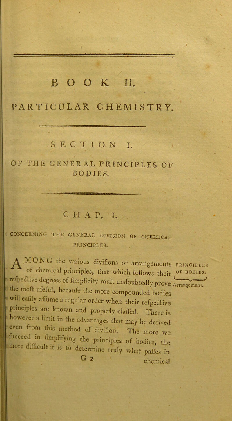 '/ BOOK II. PARTICULAR CHEMISTRY, SECTION I. I '. OF THE GENERAL PRINCIPLES OF BODIES. C H A P. I. CONCERNING THE GENERAL DIVISION OP CHEMICAL PRINCIPLES. ^MONG the various divifions or arrangements principle of chemical principles, that which follows their OF BODIES refpeftive degrees of f.mplicity mud undoubtedly prove the moll ufeful, becaufe the more compounded bodies will eafily alTurne a regular order when their refpeftive principles are known and properly clafled. There is however a limit in the advantages that may he derived even from this method of divifidri. The more we fucceed m Amplifying the principles of bodies, the more difficult it is to determine truly what palTes in