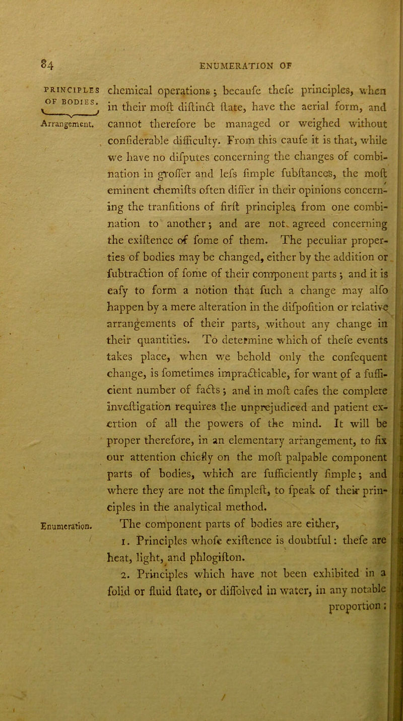 PRINCIPLES OF BODIES. Arrangement. i Enumeration. chemical operations j becaufe thefe principles, when in their moll diflinct (late, have the aerial form, and cannot therefore be managed or weighed without confiderable difficulty. From this caufe it is that, while we have no difputes concerning the changes of combi- nation in gVoffcr and lefs fimple fubftances, the molt eminent chemifts often differ in their opinions concern- ing the tranfitions of firft principles from one combi- nation to another; and are not. agreed concerning the exiftencc of fome of them. The peculiar proper- ties of bodies may be changed, either by the addition or fubtradlion of fome of their component parts •, and it is eafy to form a notion that fuch a change may alfo happen by a mere alteration in the difpofition or relative arrangements of their parts, without any change in their quantities. To determine which of thefe events takes place, when we behold only the confequent change, is fometimes impradHcable, for want of a fufh- cient number of fa£ts ; and in moil cafes the complete Inveftigation requires the unprejudiced and patient ex- ertion of all the powers of the mind. It will be proper therefore, in an elementary arrangement, to fix our attention chiefly on the moll palpable component parts of bodies, which are fufficiently fimple; and where they are not the fimpleft, to fpeak of their prin- ciples in the analytical method. The component parts of bodies are either, 1. Principles whofc exiftence is doubtful: thefe are heat, light, and phlogifton. 2. Principles which have not been exhibited in a folid or fluid flate, or diffolved in water, in any notable proportion;