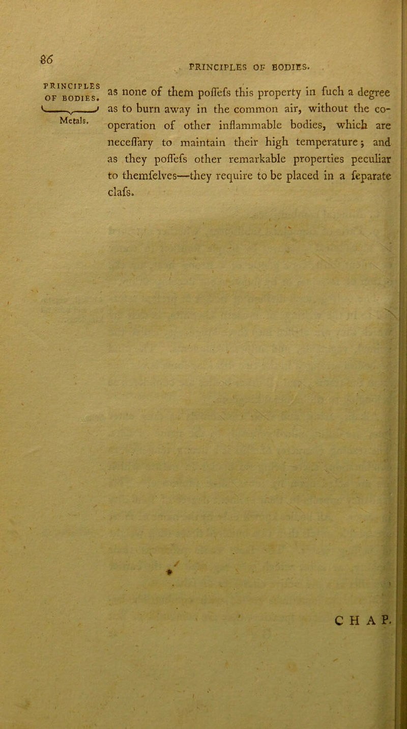 B6 PRINCIPLES OF BODIES. PRINCIPLES OF BODIES. Metals. as none of them poflefs this property in fuch a degree as to burn away in the common air, without the co- operation of other inflammable bodies, which are neceflary to maintain their high temperature-, and as they poflefs other remarkable properties peculiar to themfelves—they require to be placed in a feparate clafs.