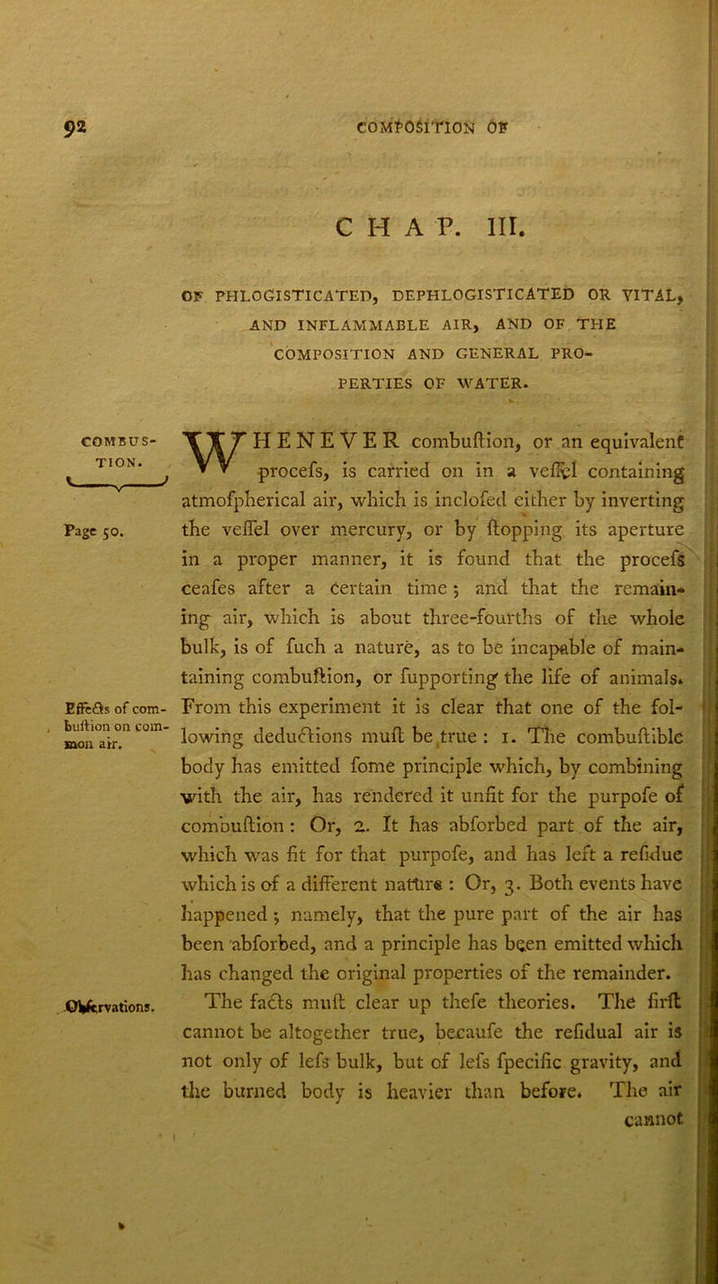 C H A P. III. OF phlogisticated, dephlogisticated or vital, AND INFLAMMABLE AIR, AND OF THE COMPOSITION AND GENERAL PRO- PERTIES OF WATER. COMBUS- TION. Page 50. Effe&s of com- burtion on com- mon air. OVervations. WHENEVER combuftion, or an equivalent procefs, is carried on in a veffcl containing atmofpherical air, which is inclofed either by inverting the veffel over mercury, or by flopping its aperture ! in a proper manner, it is found that the procefs ceafes after a certain time; and that the remain- ing air, which is about three-fourths of the whole bulk, is of fuch a nature, as to be incapable of main- taining combuftion, or fupporting the life of animals* From this experiment it is clear that one of the fol- lowing deduftions muft be true : 1. The combuftible body has emitted fome principle which, by combining with the air, has rendered it unfit for the purpofe of combuftion: Or, 2. It has abforbed part of the air, which was fit for that purpofe, and has left a refidue which is of a different nature : Or, 3. Both events have happened; namely, that the pure part of the air has been abforbed, and a principle has been emitted which has changed the original properties of the remainder. The facts muft clear up thefe theories. The firfl cannot be altogether true, becaufe the refidual air is not only of lefs bulk, but of lefs fpecific gravity, and the burned body is heavier than before. The air cannot