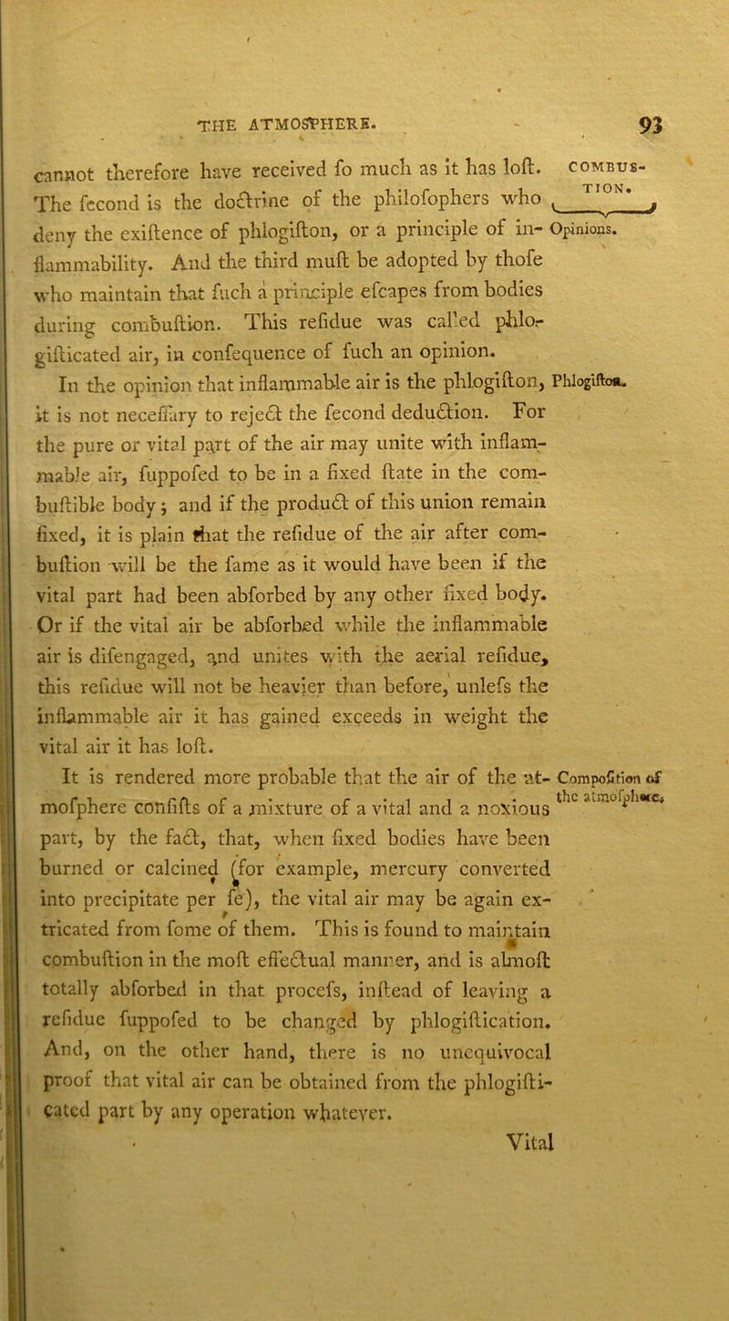 cannot therefore have received fo much as it has loft, combus- The fecond is the do&rine of the philofophers who deny the exiftence of phlogifton, or a principle of in- Opinions. flammability. And the third muft be adopted by thofe who maintain that fuch a principle efcapes from bodies during combuftkm. This refidue was called phlor gifticated air, in confequence of fuch an opinion. In the opinion that inflammable air is the phlogifton, PhlogilW it is not neceflary to rejedf the fecond deduction. For the pure or vital pgrt of the air may unite with inflam- mable air, fuppofed to be in a fixed ftate in the com- buftible body; and if the produdt of this union remain fixed, it is plain that the refidue of the air after com- buftion will be the fame as it would have been if the vital part had been abforbed by any other fixed body. Or if the vital air be abforbed while the inflammable air is difengaged, ^nd unites with the aerial refidue, this refidue will not be heavier than before, unlefs the inflammable air it has gained exceeds in weight the vital air it has loft. It is rendered more probable that the air of the at- Composition of mofphere confifts of a mixture of a vital and a noxious laL part, by the fact, that, when fixed bodies have been burned or calcined ^for example, mercury converted into precipitate per fe), the vital air may be again ex- tricated from fome of them. This is found to maintain * combuftion in the moft effectual manner, and is abnoft; totally abforbed in that procefs, inftead of leaving a refidue fuppofed to be changed by phlogiftication. And, on the other hand, there is no unequivocal proof that vital air can be obtained from the phlogifti- Cated part by any operation whatever. Vital