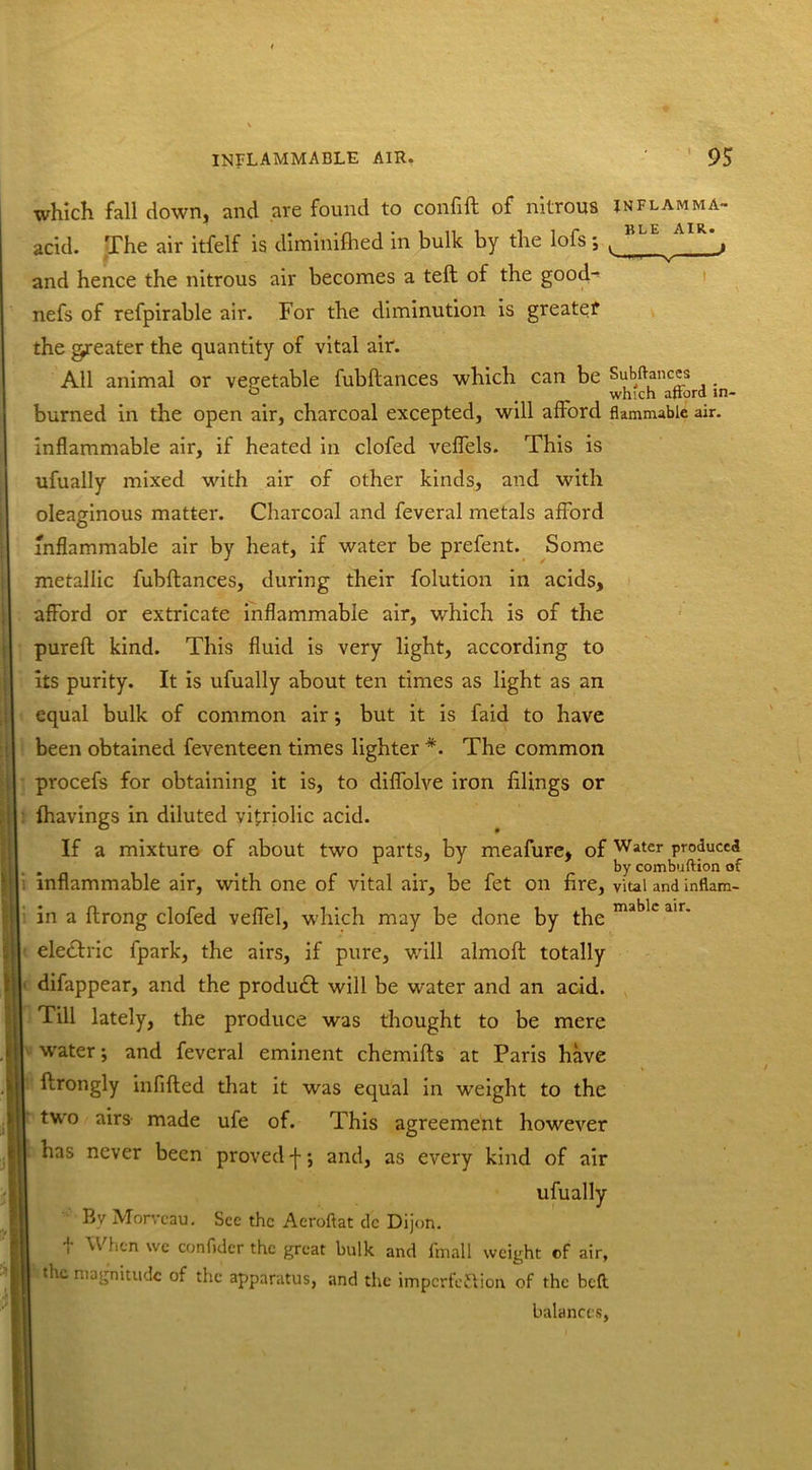 which fall down, and are found to confift of nitrous inflamma- acid. The air itfelf is diminifhed in bulk by the lofs; t , and hence the nitrous air becomes a teft of the good-^ nefs of refpirable air. For the diminution is greater the greater the quantity of vital air. All animal or vegetable fubllances which can be Subftances ° < which aftord in- burned in the open air, charcoal excepted, will afford flammable air. inflammable air, if heated in clofed veflels. This is ufually mixed with air of other kinds, and with oleaginous matter. Charcoal and feveral metals afford inflammable air by heat, if water be prefent. Some metallic fubflances, during their folution in acids, afford or extricate inflammable air, which is of the pureft kind. This fluid is very light, according to its purity. It is ufually about ten times as light as an equal bulk of common air; but it is faid to have been obtained feventeen times lighter *. The common procefs for obtaining it is, to diffolve iron filings or (havings in diluted vitriolic acid. If a mixture of about two parts, by meafure, of Water produced , . . by combuftion of inflammable air, with one of vital air, be fet on fire, vital and inflam- in a flrong clofed velfel, which may be done by the mable air' electric fpark, the airs, if pure, will almoft totally difappear, and the product will be water and an acid, fill lately, the produce was thought to be mere I water; and feveral eminent chemifts at Paris have ftrongly infilled that it was equal in weight to the two airs made ufe of. This agreement however has never been proved -f-; and, as every kind of air ufually By Morvcau. See the Aeroftat dc Dijon, f ^ ^cn we confider the great bulk and fmall weight of air, | the magnitude of the apparatus, and the impcrfe&ion of the beft balances,