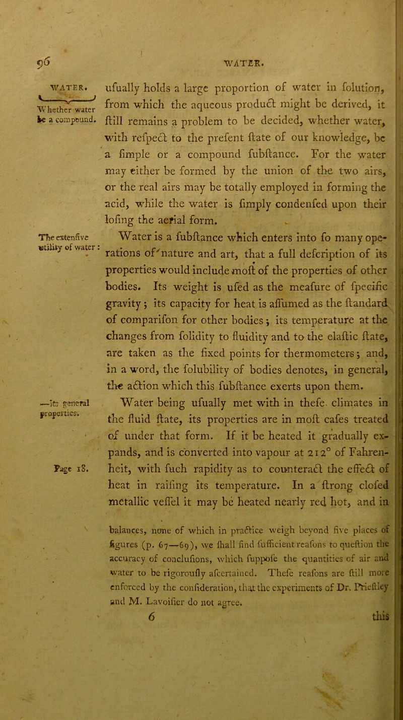 I WATER. Whether water be a compound. The extenfive utility of water: —ifc general properties. Page iS. ufually holds a large proportion of water in folution, from which the aqueous product might be derived, it (till remains a problem to be decided, whether water, with refpedt to the prefent (late of our knowledge, be a Ample or a compound fubftance. For the water may either be formed by the union of the two airs, or the real airs may be totally employed in forming the acid, while the water is (imply condenfed upon their lofing the aerial form. Water is a fubftance which enters into fo many ope- rations of'nature and art, that a full defeription of its • properties would include moft of the properties of other bodies. Its weight is ufed as the meafure of fpecific gravity •, its capacity for heat is aflumed as the ftandard of comparifon for other bodies j its temperature at the changes from folidity to fluidity and to the elaftic date, are taken as the fixed points for thermometers and, in a word, the folubility of bodies denotes, in general, tire adtion which this fubftance exerts upon them. Water being ufually met with in thefe. climates in the fluid ftate, its properties are in moft cafes treated of under that form. If it be heated it gradually ex- pands, and is converted into vapour at 212° of Fahren- heit, with fuch rapidity as to counteradl the effedf of heat in railing its temperature. In a ftrong clofed metallic veflel it may be heated nearly red hot, and in balances, none of which in practice weigh beyond five places of figures (p. 67—69), we lhall find fufficient reafons to queftion the accuracy of conclufions, which fuppoie the quantities of air and water to be rigoroufiy afeertained. Thefe reafons arc ftiil more enforced by the confideration, that the experiments of Dr. Prieltley and M. Lavoifier do not agree. 6 this