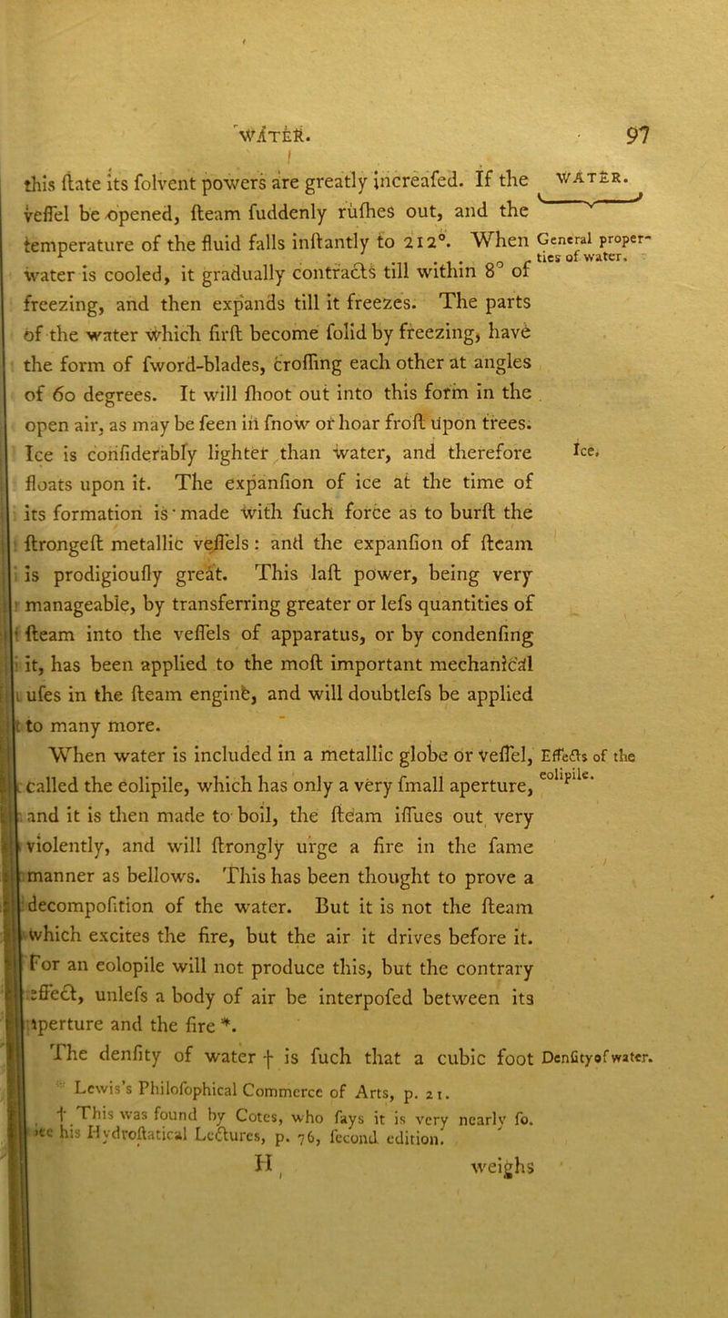 ! this (late its folvent powers are greatly increafed. If the water. vefiel be opened, fleam fuddenly rufhes out, and the ' v J temperature of the fluid falls inflantly to 212°. When General proper- r . .. .. 1 . 0 r ties of water, water is cooled, it gradually contracts till within 8 of freezing, and then expands till it freezes. The parts of the water which firfl become folidby freezing, havd the form of fword-blades, eroding each other at angles of 60 degrees. It will flioot out into this form in the open air, as may be feen ill fnow or hoar frofl upon trees. Ice is confiderably lighter than water, and therefore fee, floats upon it. The expanfion of ice at the time of its formation is * made with fuch force as to burfl the flrongeft metallic veflels: and the expanfion of fleam is prodigioufly great. This laft power, being very manageable, by transferring greater or lefs quantities of • fleam into the veflels of apparatus, or by condenfing it, has been applied to the mofl important mechanical . ufes in the fleam enginfe, and will doubtlefs be applied . to many more. When water is included in a metallic globe or vefiel, EfTe£U of the c called the eolipile, which has only a very fmall aperture, eollpllt:‘ j •. and it is then made to- boil, the fleam iflues out very < violently, and will flrongly urge a fire in the fame manner as bellows. This has been thought to prove a decompofition of the water. But it is not the fleam which excites the fire, but the air it drives before it. Tor an eolopile will not produce this, but the contrary effecl, unlefs a body of air be interpofed between its iperture and the fire *. .The denfity of water -j- is fuch that a cubic foot DenCtyof water. Lewis’s Philofophical Commerce of Arts, p. 21. i This was found by Cotes, who fays it is very nearly fo. 1 ,ec b‘s Hydroftatical Lectures, p. 76, fecund edition. H ( weighs