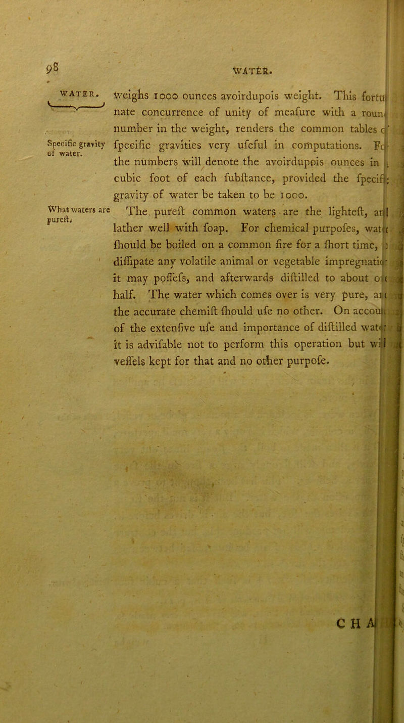 9S V. WATER. Specific gravity of water. What waters are jmrcftj I Weighs iooo ounces avoirdupois weight. This fortui nate concurrence of unity of meafure with a roun number in the weight, renders the common tables cj' fpecific gravities very ufeful in computations. To- the numbers will denote the avoirdupois ounces in cubic foot of each fubftance, provided the fpecifj; gravity of water be taken to be iooo. The pureft comtnon watery are the lighted, art I lather well with foap. For chemical purpofes, watft fhould be boiled on a common fire for a fhort time, : diflipate any volatile animal or vegetable impregnatiqr: it may pofiefs, and afterwards diftillecl to about oi< half. The water which comes over is very pure, am the accurate chemiil firould ufe no other. On accoujt of the extenfive ufe and importance of diftilled watft: it is advifable not to perform this operation but wiM veflels kept for that and no other purpofe.