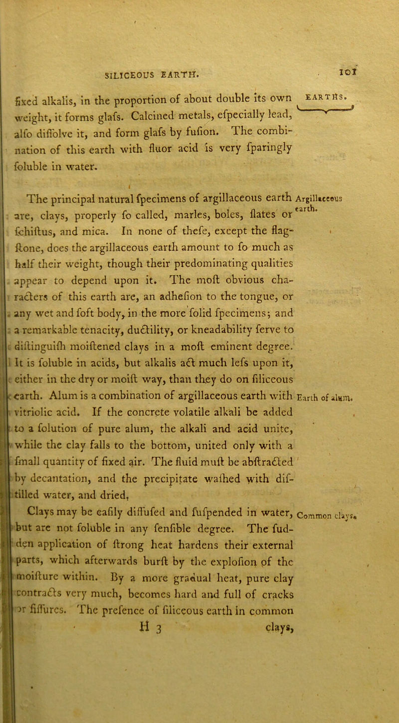 fixed alkalis, in the proportion of about double its own ^ earths. * weight, it forms glafs. Calcined metals, efpecially lead, v alfo diffolve it, and form glafs by fufion. 1 he combi- nation of this earth with fluor acid is very fparingly foluble in water. I The principal natural fpecimens of argillaceous earth Argillaceous are, clays, properly fo called, marles, boles, Hates orcar fchidus, and mica. In none of thefe, except the flag- done, does the argillaceous earth amount to fo much as half their weight, though their predominating qualities appear to depend upon it. The mod obvious cha- racters of this earth are, an adhefion to the tongue, or any wet and foft body, in the more folid fpecimens; and a remarkable tenacity, duddility, or kneadability ferve to didinguifh moiftened clays in a mod eminent degree. It is foluble in acids, but alkalis add much lefs upon it, either in the dry or moid way, than they do on filiceous earth. Alum is a combination of argillaceous earth with Earth of alum. vitriolic acid. If the concrete volatile alkali be added to a folution of pure alum, the alkali and acid unite, while the clay falls to the bottom, united only with a fmall quantity of fixed air. The fluid mud be abdradded by decantation, and the precipitate walhed with dif- tilled water, and dried, Clays may be eafily diffufed and fufpended in water, Common clays, but are not foluble in any fenfible degree. The fud- den application of drong heat hardens their external parts, which afterwards burd by the explofion pf the moidure within. By a more gradual heat, pure clay contradds very much, becomes hard and full of cracks ar nflurcs. The prefence of filiceous earth in common