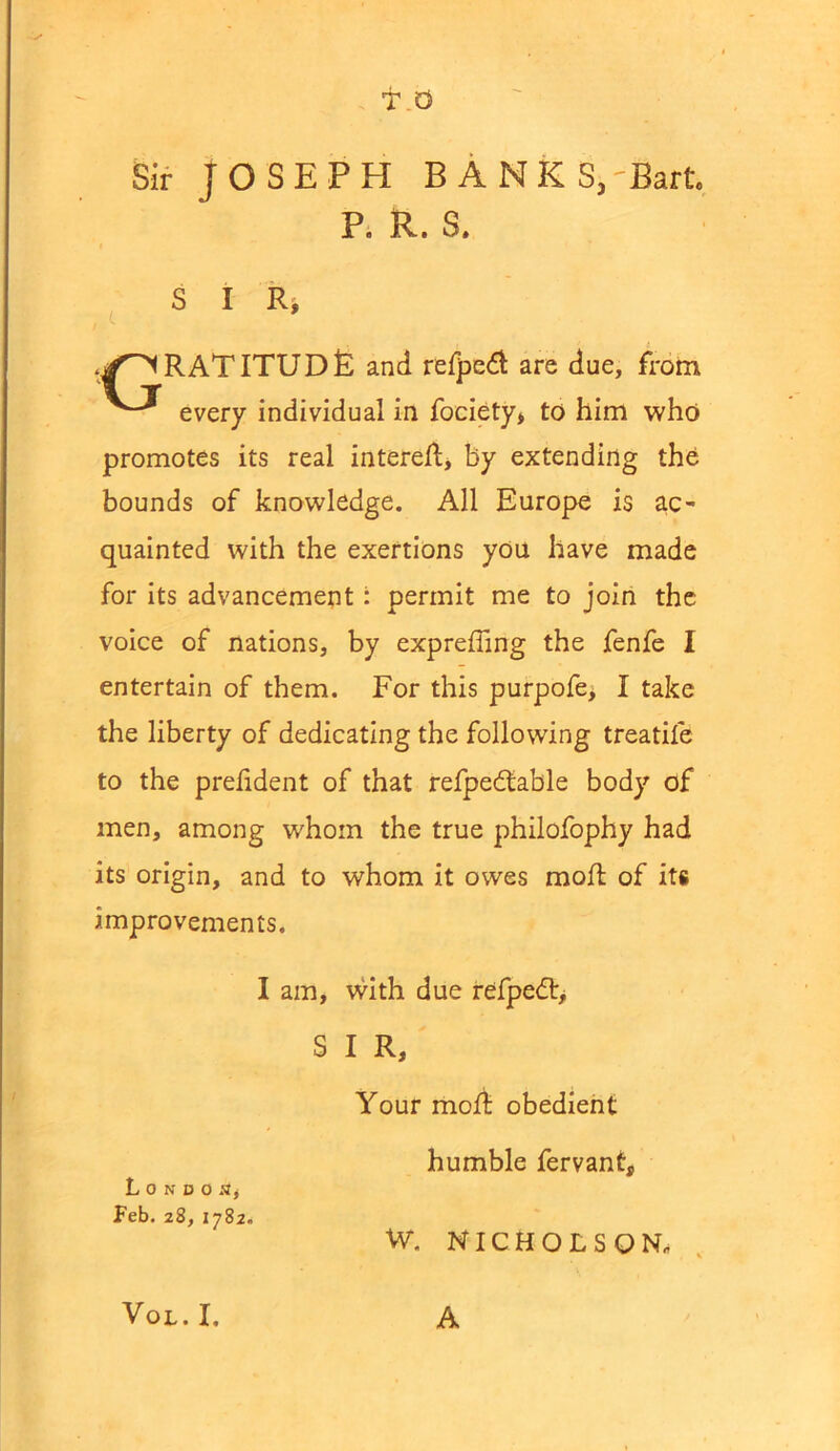T.O Sir JOSEPH BANKS,'Bart P. R. S. S I R> RAT ITUD& and refpedl are due, from every individual in fociety* to him who promotes its real interest, by extending the bounds of knowledge. All Europe is ac- quainted with the exertions you have made for its advancement: permit me to join the voice of nations, by expreffing the fenfe I entertain of them. For this purpofe> I take the liberty of dedicating the following treatife to the prefident of that refpedtable body of men, among whom the true philofophy had its origin, and to whom it owes rnofl of its improvements. I am, with due refpedt, S I R, Your molt obedient humble fervanf, London, Feb. 28, 1782. W. NICHOLSON,