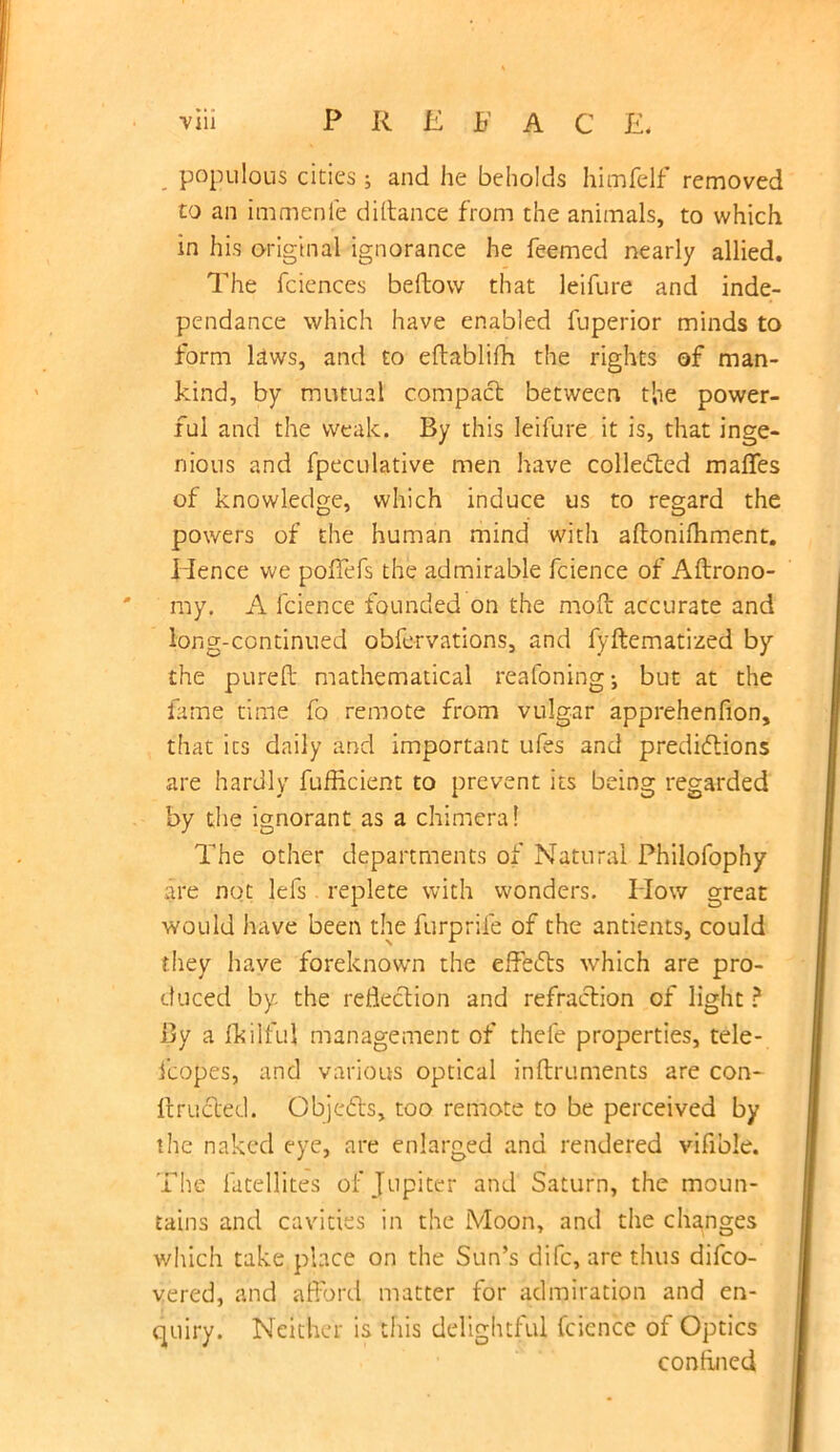 populous cities; and he beholds himfelf removed to an immenfe diftance from the animals, to which in his original ignorance he feemed nearly allied. The fciences beftovv that leifure and inde- pendance which have enabled fuperior minds to form laws, and to eftablifh the rights of man- kind, by mutual compact between the power- ful and the weak. By this leifure it is, that inge- nious and fpeculative men have collected maffes of knowledge, which induce us to regard the powers of the human mind with aftonifhment. Hence we poffefs the admirable fcience of Aftrono- my. A fcience founded on the molt accurate and long-continued observations, and fyftematized by the purell mathematical reafoning; but at the fame time fo remote from vulgar apprehenfion, that its daily and important ufes and predictions are hardly fufficient to prevent its being regarded by the ignorant as a chimera! The other departments of Natural Philofophy are not lefs replete with wonders. How great would have been the furprife of the antients, could they have foreknown the effects which are pro- duced by the reflection and refraction of light ? By a fkilful management of thefe properties, tele- fcopes, and various optical inltruments are con- itructed. Objects, too remote to be perceived by the naked eye, are enlarged and rendered vifible. The fatellites of Jupiter and Saturn, the moun- tains and cavities in the Moon, and the changes which take place on the Sun’s difc, are thus difco- vered, and afford matter for admiration and en- quiry. Neither is this delightful fcience of Optics confined