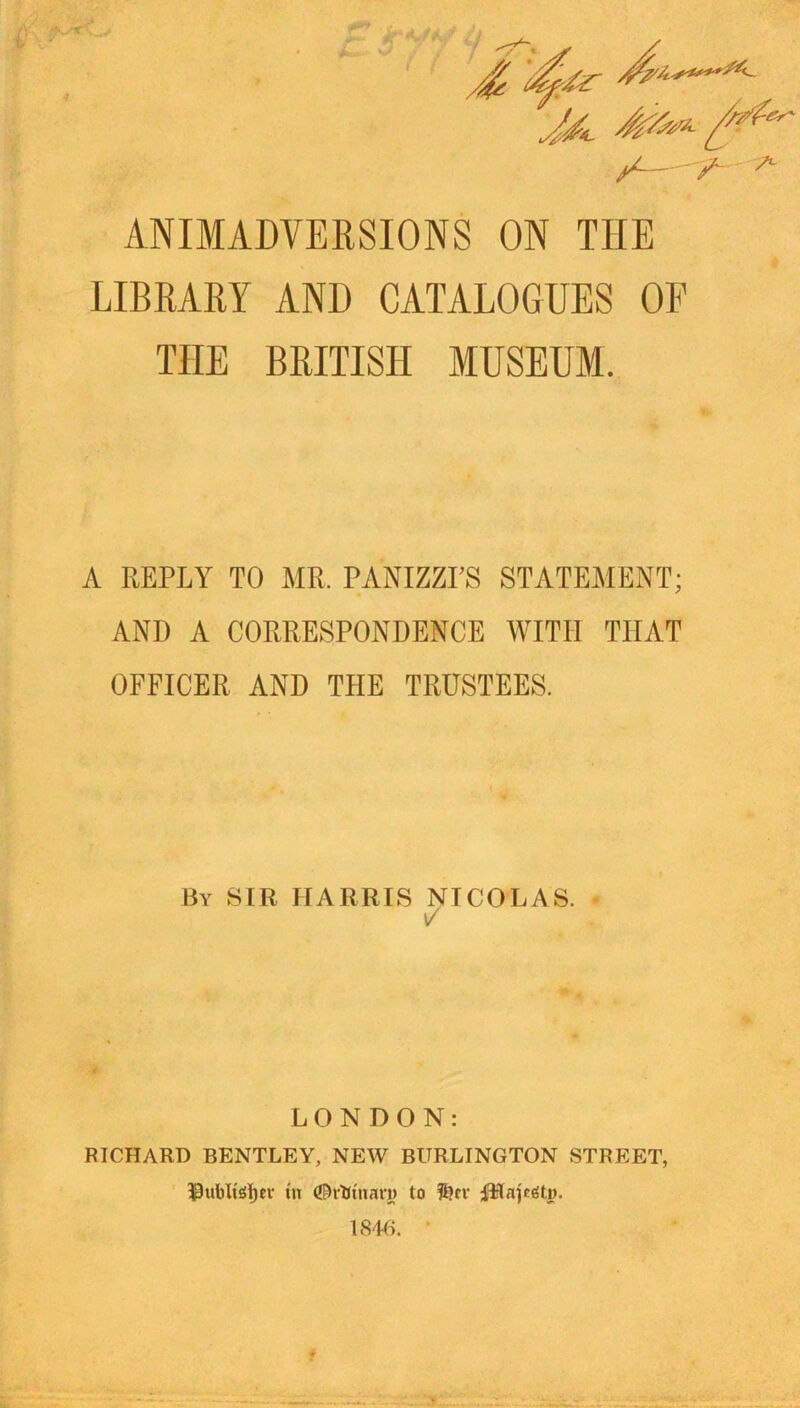 ^ 7 T / ^ / ^--y- ANIMADVERSIONS ON THE LIBRARY AND CATALOGUES OF THE BRITISH MUSEUM. A REPLY TO MR. PANIZZI’S STATEMENT; AND A CORRESPONDENCE WITH THAT OFFICER AND THE TRUSTEES. By sir HARRIS NICOLAS. - i/ LONDON: RICHARD BENTLEY, NEW BURLINGTON STREET, ^ubli^Ijev nt (J^rUinari) to i^Sautitp. 1846. •