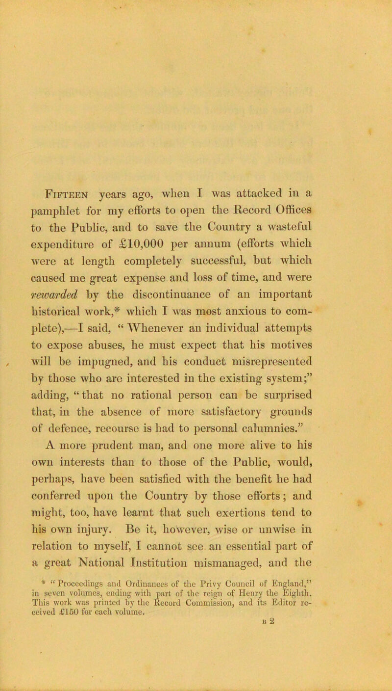 pamphlet for my elForts to o])en the Record Offices to the Public, and to save the Country a wasteful expenditure of £10,000 per annum (efforts which were at length completely successful, but which caused me great expense and loss of time, and were rewarded by the discontinuance of an important historical work,* which I was most anxious to com- plete),—I said, “ Whenever an individual attempts to expose abuses, he must expect that his motives will be impugned, and his conduct misrepresented by those who are interested in the existing system;” adding, “ that no rational person can be surprised that, in the absence of more satisfactory grounds of defence, recourse is had to personal calumnies.” A more prudent man, and one more alive to his own interests than to those of the Public, would, perhaps, have been satisfied with the benefit he had conferred upon the Country by those efforts; and might, too, have learnt that such exertions tend to his own injury. Be it, however, wise or unwise in relation to myself, I cannot see an essential part of a great National Institution mismanaged, and the * “ Proceedings and Ordinances of the Privy Council of England,” in seven volumes, ending with part of the reign of Henry the Eighth. This work was printed by the Itecord Commission, and its Editor re- ceived XT50 for each volume.