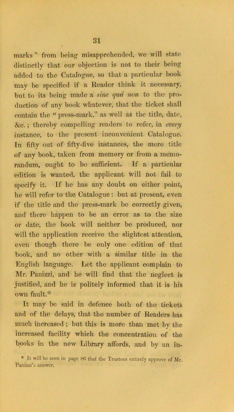 marks ” from being misapprehended, we will state distinctly that our objection is not to their being added to the Catalogue, so that a particular book may be specified if a Reader think it necessary, but to its being made a sine qua non to the pro- duction of any book whatever, that the ticket shall contain the “ press-mark,” as well as the title, date, &c.; thereby compelling readers to refer, in every instance, to the present inconvenient Catalogue. In fifty out of fifty-five instances, the mere title of any book, taken from memory or from a memo- randum, ought to be sufficient. If a particular edition is wanted, the applicant will not fail to specify it. If he has any doubt on either point, he will refer to the Catalogue: but at present, even if the title and the press-mark be correctly given, and there happen to be an error as to the size or date, the book will neither be produced, nor will the application receive the slightest attention, even though there be only one edition of that book, and no other with a similar title in the English language. Let the applicant complain to ]\Ir. Panizzi, and he will find that the neglect is justified, and he is politely informed that it is his own fault. It may be said in defence both of the tickets and of the delays, that the number of Readers has much increased; but this is more than met by the increased facility which the concentration of the books in the new Library affords, and by an in- * It will be seen in page 86 that the Trustees entirely approve of Mr. Panizzi’s answer.