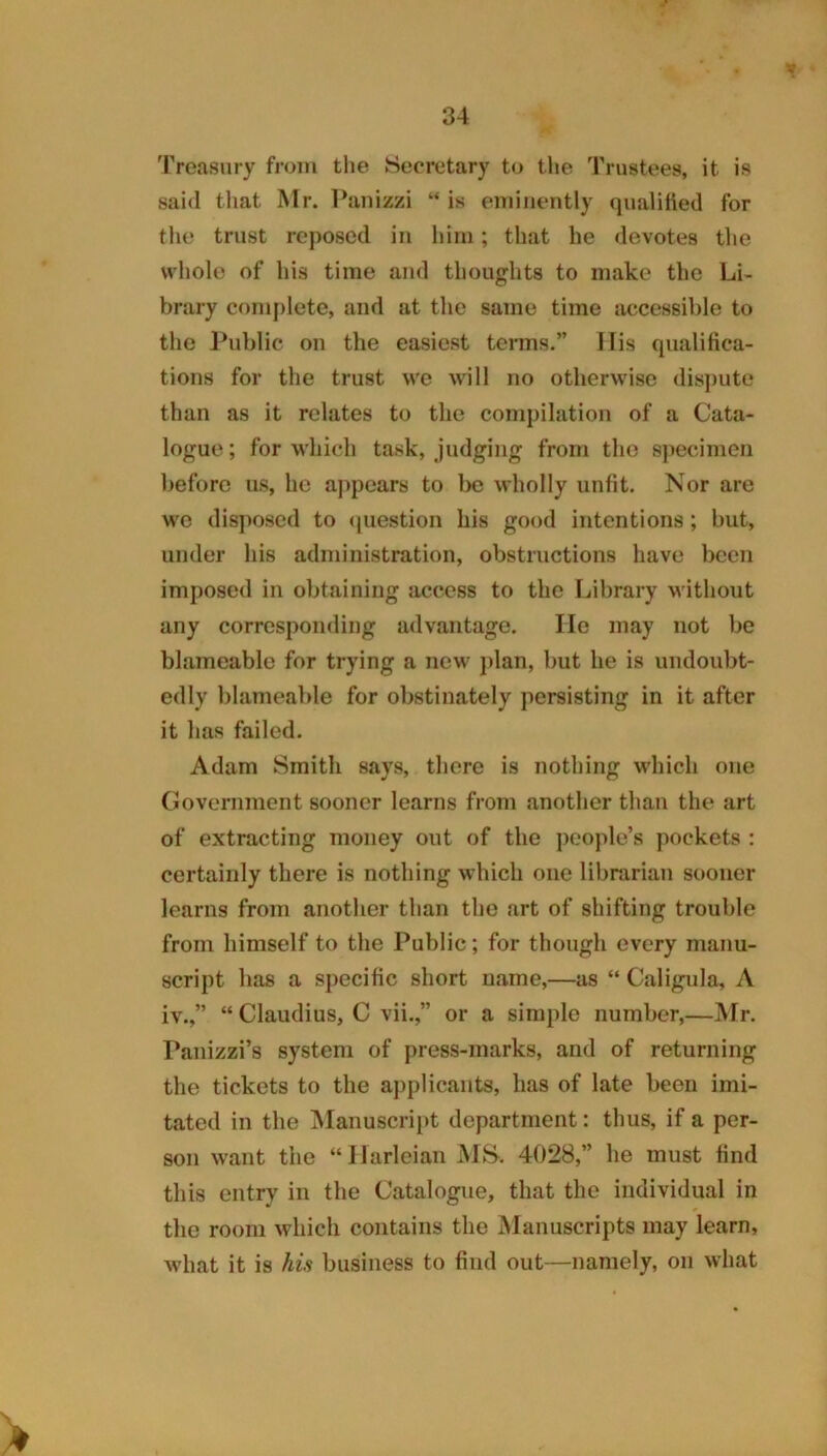 Treasury from the Secretary to tlie Trustees, it is said that Mr. Panizzi “ is eminently qualified for the trust reposed in him; that he devotes the whole of his time and thoughts to make the Li- brary cf)nij)lete, and at the same time accessible to the Public on the easiest terms.” llis qualifica- tions for the trust we will no otherwise disj)ute than as it relates to the compilation of a Cata- logue ; for which task, judging from the specimen before us, he aj)pears to be wholly unfit. Nor are we disposed to <juestion his good intentions; but, under his administration, obstructions have been imposed in obtaining access to the Library without any corresponding advantage. Tie may not be blameable for trying a new j)lan, but he is undoubt- edly blameable for obstinately persisting in it after it has failed. Adam Smith says, there is nothing which one Government sooner learns from another than the art of extracting money out of the people’s pockets : certainly there is nothing which one librarian sooner learns from another than the art of shifting trouble from himself to the Public; for though every manu- script has a specific short name,—as “ Caligula, A iv.,” “ Claudius, C vii.,” or a simple number,—Mr. Panizzi’s system of press-marks, and of returning the tickets to the applicants, has of late been imi- tated in the jManuscript department: thus, if a per- son want the “IJarleian M^>. 4028,” he must find this entry in the Catalogue, that the individual in the room which contains the Manuscripts may learn, what it is his business to find out—namely, on what