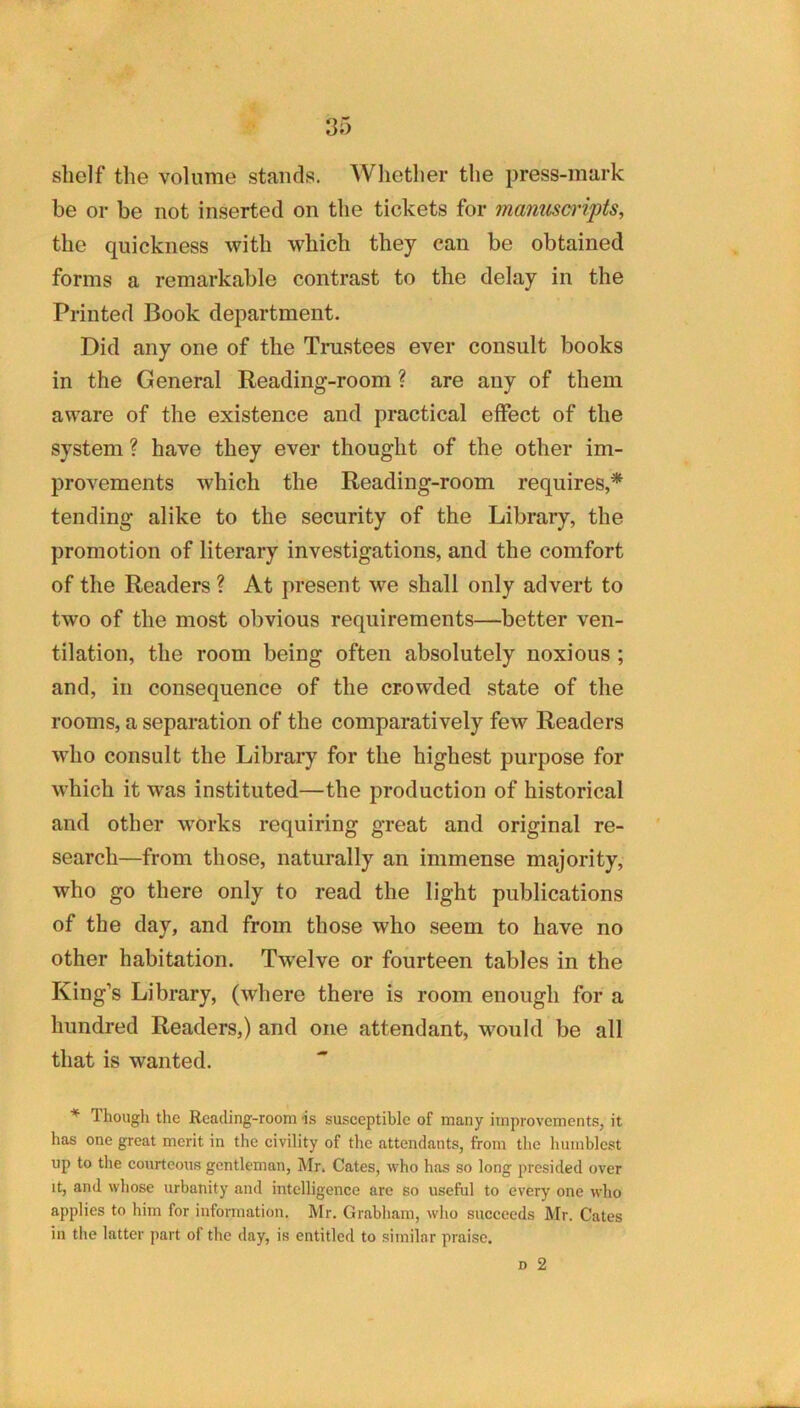 shelf the volume stands. Whether the press-mark he or be not inserted on the tickets for manuscripts, the quickness with which they can be obtained forms a remarkable contrast to the delay in the Printed Book department. Did any one of the Trustees ever consult books in the General Reading-room ? are any of them aware of the existence and practical effect of the system ? have they ever thought of the other im- provements which the Reading-room requires,* tending alike to the security of the Library, the promotion of literary investigations, and the comfort of the Readers ? At present we shall only advert to two of the most obvious requirements—better ven- tilation, the room being often absolutely noxious; and, ill consequence of the crowded state of the rooms, a separation of the comparatively few Readers who consult the Library for the highest purpose for which it was instituted—the production of historical and other works requiring great and original re- search—from those, naturally an immense majority, who go there only to read the light publications of the day, and from those who seem to have no other habitation. Twelve or fourteen tables in the King’s Library, (where there is room enough for a hundred Readers,) and one attendant, would be all that is wanted. * Thougli the Reading-room is susceptible of many improvements, it has one great merit in the civility of the attendants, from the humblest up to the courteous gentleman, Mr. Cates, who has so long presided over It, and whose urbanity and intelligence are so useful to every one who applies to him for information. Mr. Grabham, who succeeds Mr. Cates in the latter part of the day, is entitled to similar praise.