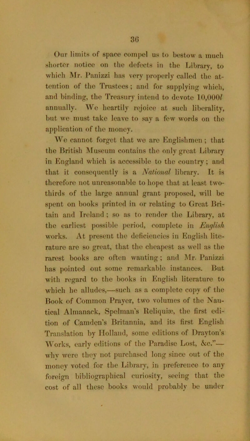 3G Our limitH of space coin)>el us to bestow a much sliortor notice on the defects in the Library, to wbicli Mr. Lanizzi lias very properly called the at- tention of the IVnstees; and for supplying which, and binding, the Treasury intend to devote 10,000/ annually. We heartily rejoice at such liberality, but we must take leave to .say a few words on the application of the money. Wo cannot forget that we arc Englishmen; that the British Museum contains the only great Library in England which is accessible to the country; and that it consequently is a National library. It is therefore not unreasonable to liojie that at least two- thirds of the large annual grant proposed, will be spent on books printed in or relating to Great Bri- tain and Ireland ; so as to render the Library, at the earliest possible period, complete in Emjlish works. At present the deficiencies in English lite- rature are so great, that the cheapest as well as the rarest books are often wanting; and Mr. l^anizzi has pointed out some remarkable instances. But with regard to the books in English literature to which he alludes,—such as a complete coj>y of the Book of Common Prayer, two volumes of the Nau- tical Almanack, Spelman’s Reliquiic, the first edi- tion of Camden’s Britannia, and its first English Translation by Holland, some editions of Drayton’s M'orks, early editions of the Paradise Lost, &c.”— whv were they not purchased long since out of the money voted for the Library, in jireference to any foreign bibliographical curiosity, seeing that the cost of all these books would probably be under