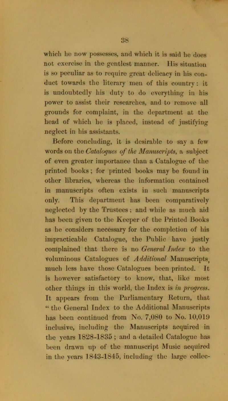 which he now possesses, and which it is said he does not exercise in the gentlest manner. Ilis situation is so peculiar as to require great delicacy in his con- duct towards the literary men of this country: it is undoubtedly his duty to do everything in his power to assist their researches, and to remove all grounds for complaint, in the department at the head of which he is placed, instead of justifying neglect in his assistants. Before concluding, it is desirable to say a few words on the Catalogues of the Alanuscripts, a subject of even greater importance than a Catalogue of the printed books; for printed books may be found in other libraries, whereas the information contained in manuscripts often exists in such manuscripts only. This dej>artmeiit has been comparatively neglected by the Trustees; and while as much aid has been given to the Keeper of the Printed Books as he considers necessary for the completion of his impracticable Catalogue, the Public have justly complained that there is no General Jnde.v to the voluminous Catalogues of Additional Manuscripts^ much less have those Catalogues been printed. It is how'ever satisfactory to know, that, like most other things in this world, the Index is in progress. It api)ears from the Parliamentary Return, that “ the General Index to the Additional Manuscrii)ts has been continued from No. 7,080 to No. 10,010 inclusive, including the Manuscripts acquired in the years 1828-1835 ; and a detailed Catalogue has been drawn up of the manuscript Music acquired in the years 1843-1845, including the large collec-