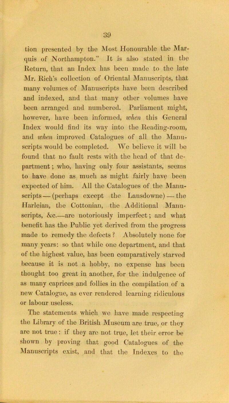 tion presented by the Most Honourable the Mar- quis of Northampton.” It is also stated in th^ Return, that an Index has been made to the late Mr. Rich’s collection of Oriental Manuscripts, that many volumes of Manuscripts have been described and indexed, and that many other volumes have been arranged and numbered. Parliament might, however, have been informed, when this General Index would find its way into the Reading-room, and when improved Catalogues of all the Manu- scripts would be completed. We believe it will be found that no fault rests with the head of that de- partment ; who, having only four assistants, seems to have done as much as might fairly have been expected of him. All the Catalogues of the IVIanu- scripts — (perhaps except the Lansdowne) — the Ilarleian, the Cottonian, the Additional Manu- scripts, &c.—are notoriously imperfect; and what benefit has the Public yet derived from the progress made to remedy the defects ? Absolutely none for many years: so that while one department, and that of the highest value, has been comparatively starved because it is not a hobby, no expense has been thought too great in another, for the indulgence of as many caprices and follies in the compilation of a new Catalogue, as ever rendered learning ridiculous or labour useless. The statements which we have made respecting the Library of the British Museum are true, or they are not true: if they are not true, let their error be shown by proving that good Catalogues of the JManuscripts exist, and that the Indexes to the