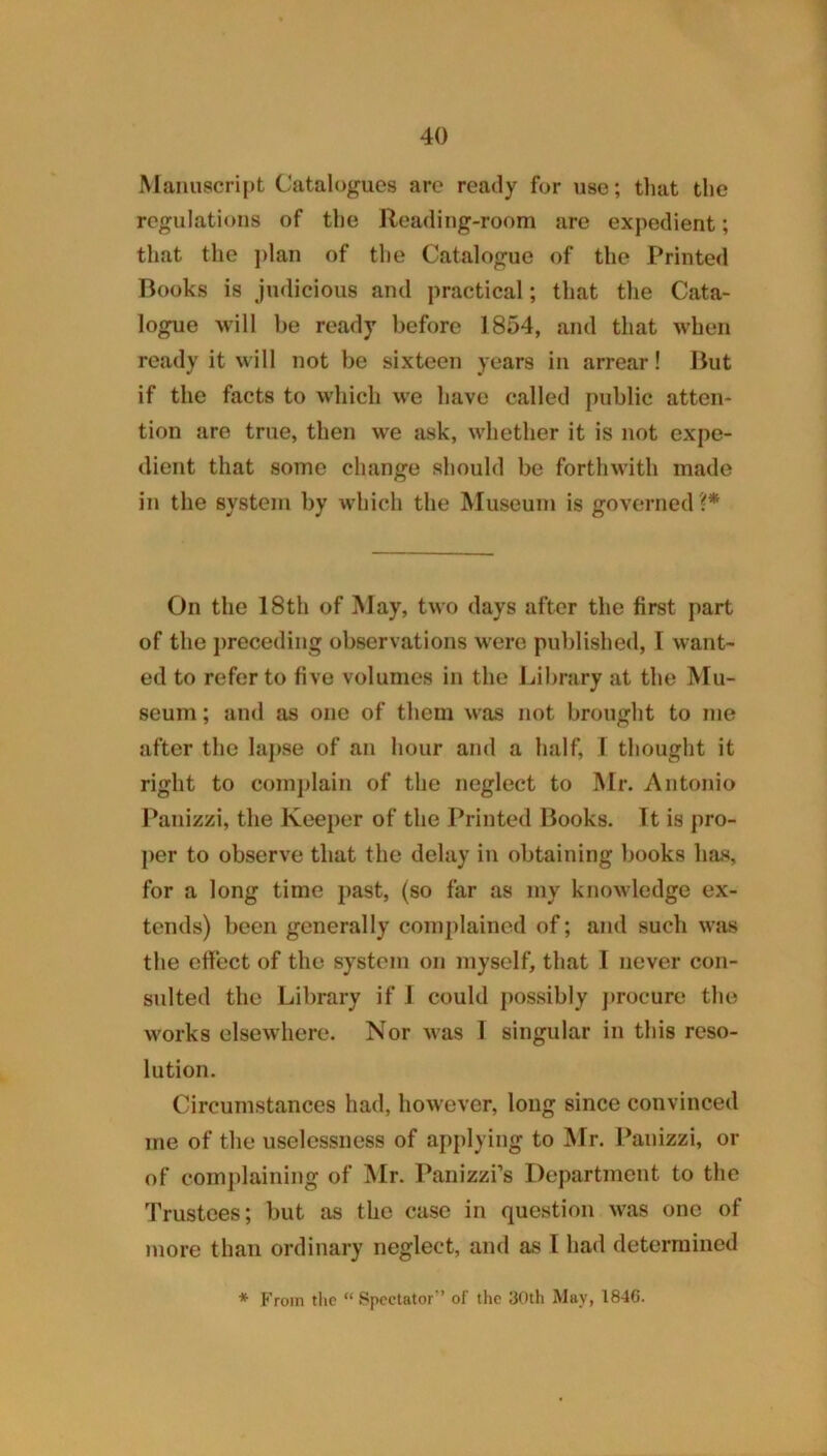 Manuscript Catalogues arc ready for use; tliat the regulations of the Reading-room are expedient; that the j)lan of the Catalogue of the Printed Books is judicious and practical; that the Cata- logue will be ready before 1854, and that when ready it will not be sixteen years in arrear! But if the facts to which we have called public atten- tion are true, then we ask, whether it is not expe- dient that some change should be forthwith made in the system by which the Museum is governed ?* On the 18th of May, two days after the first part of the preceding observations were published, I want- ed to refer to five volumes in the Library at the Mu- seum ; and as one of them was not brought to me after the laj)se of an hour and a half, 1 thought it right to comj)lain of the neglect to Mr. Antonio Panizzi, the Keeper of the Printed Books. It is pro- ])er to observe that the delay in obtaining books has, for a long time past, (so far as my knowledge ex- tends) been generally complained of; and such was the effect of the system on myself, that 1 never con- sulted the Library if 1 could possibly j»rocure the works elsewhere. Nor was 1 singular in this reso- lution. Circumstances had, however, long since convinced me of the uselessness of applying to Mr. Panizzi, or of complaining of ]\Ir. Panizzi’s Department to the Trustees; but as the case in question was one of more than ordinary neglect, and as I had determined * From tlic “ Spectator’’ of the 30th May, 1846.