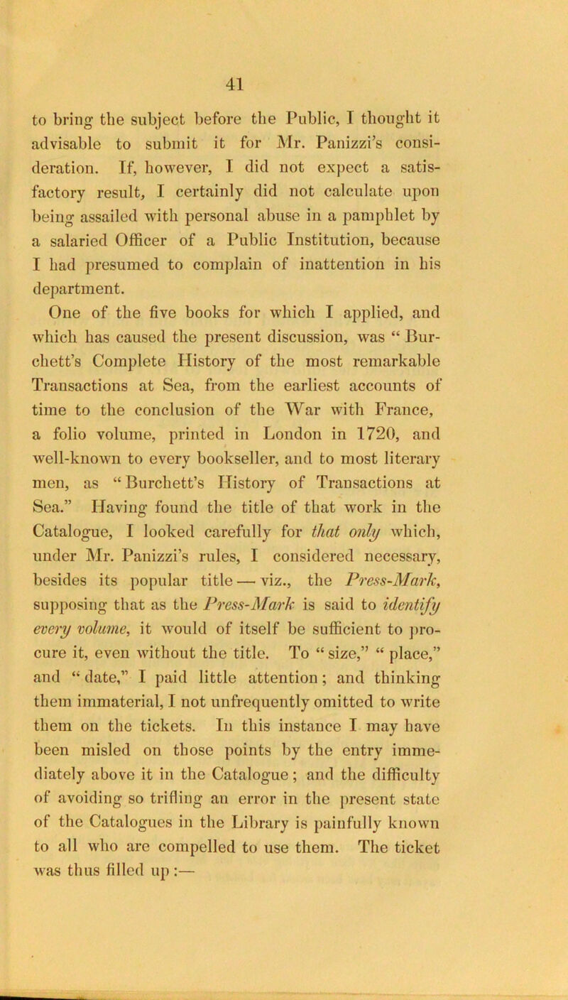 to bring the subject before the Public, T thouglit it advisable to submit it for Mr. Panizzi’s consi- deration. If, how^ever, I did not expect a satis- factory result, I certainly did not calculate upon being assailed with personal abuse in a pamphlet by a salaried Officer of a Public Institution, because I had presumed to complain of inattention in his department. One of the five books for which I applied, and which has caused the present discussion, was “ Bur- chett’s Complete Plistory of the most remarkable Transactions at Sea, from the earliest accounts of time to the conclusion of the War with France, a folio volume, printed in London in 1720, and well-known to every bookseller, and to most literary men, as “ Burchett’s History of Transactions at Sea.” Having found the title of that work in the Catalogue, I looked carefully for that only which, under Mr. Panizzi’s rules, I considered necessary, besides its popular title — viz., the Press-Mark, supposing that as the Press-Mark is said to identify every volume, it would of itself be sufficient to j)ro- cure it, even without the title. To “ size,” “ place,” and “ date,” I paid little attention; and thinking them immaterial, I not unfrequently omitted to write them on the tickets. In this instance I may have been misled on those points by the entry imme- diately above it in the Catalogue; and the difficulty of avoiding so trifling an error in the ])resent state of the Catalogues in the Library is painfully known to all who are compelled to use them. The ticket was thus filled up :—