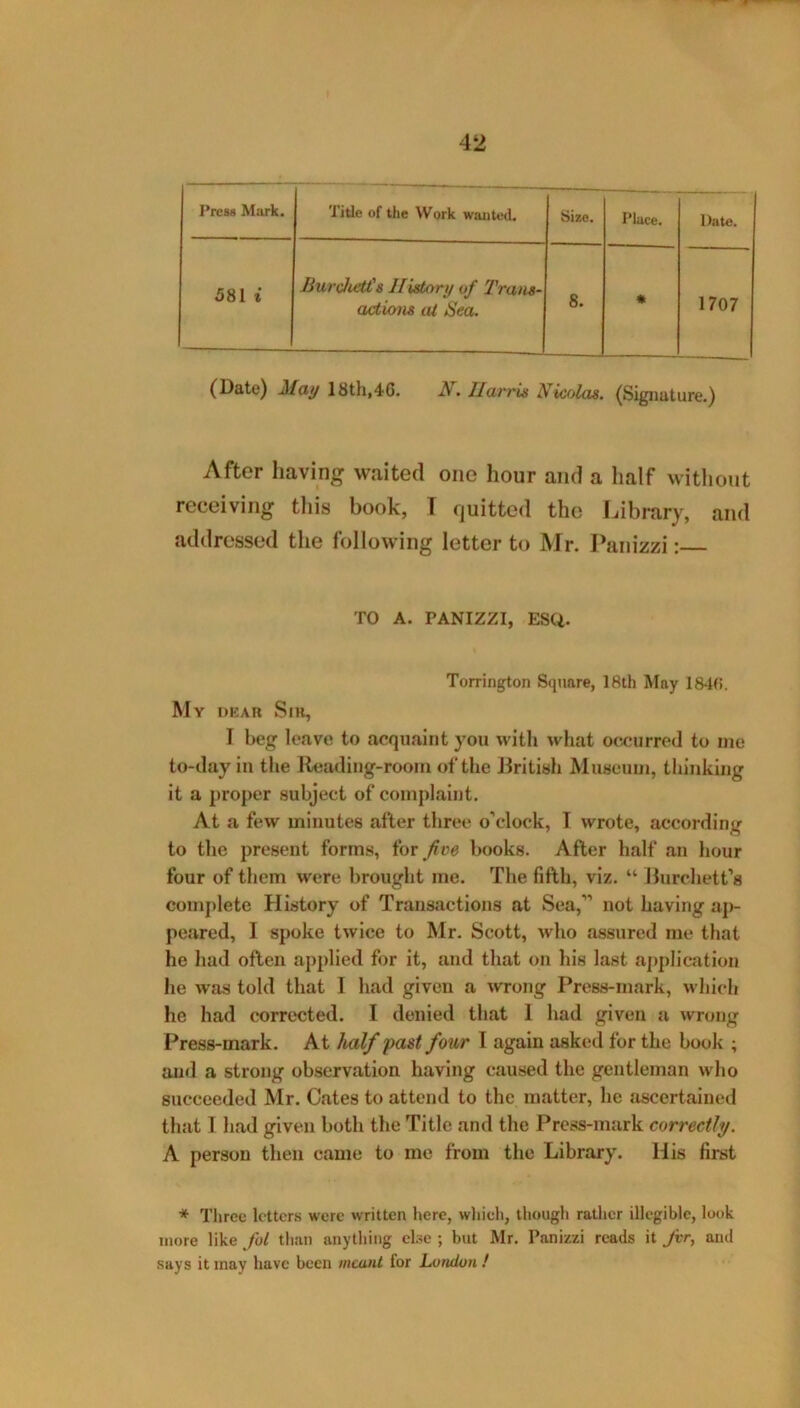 Press MiU'k. Title of the Work wanted. Size. Place. 581 i Burchet£s History of Trans- actions at Sea. 8. * 1>ate. 1707 (Date) May 18th,46. N. Harris Nicolas. (Signature.) After having waited one hour and a half without receiving this book, T quitted the Library, and addressed the following letter to Mr. Panizzi: TO A. PANIZZI, ESQ. Torrington Square, 18th May 1840. My deah Sik, I beg leave to acquaint you with what occurred to me to-day in the Reading-room of the J3ritish Museunt, thinking it a proper subject of complaint. At a few minutes after three o’clock, T wrote, according to the present forms, iov five books. After half tin hour four of them were brought me. The fifth, viz. “ Hurchett’s complete History of Transactions at Sea,” not having ap- peared, I spoke twice to Mr. Scott, who assured me that he had often applied for it, and that on his last a])plication he was told that I had given a wrong Press-mark, which he had corrected. I denied that I had given a wrong Press-mark. At half past four I again asked for the book ; and a strong observation having caused the gentleman who succeeded Mr. Cates to attend to the matter, he ascertained that 1 had given both the Title and the Press-mark correctly. A person then came to me from the Library. His first * Three letters were written here, wliieh, though rather illegible, look more like fol than anything ebe ; but Mr. Panizzi reads it for, and says it may have been meant for London !