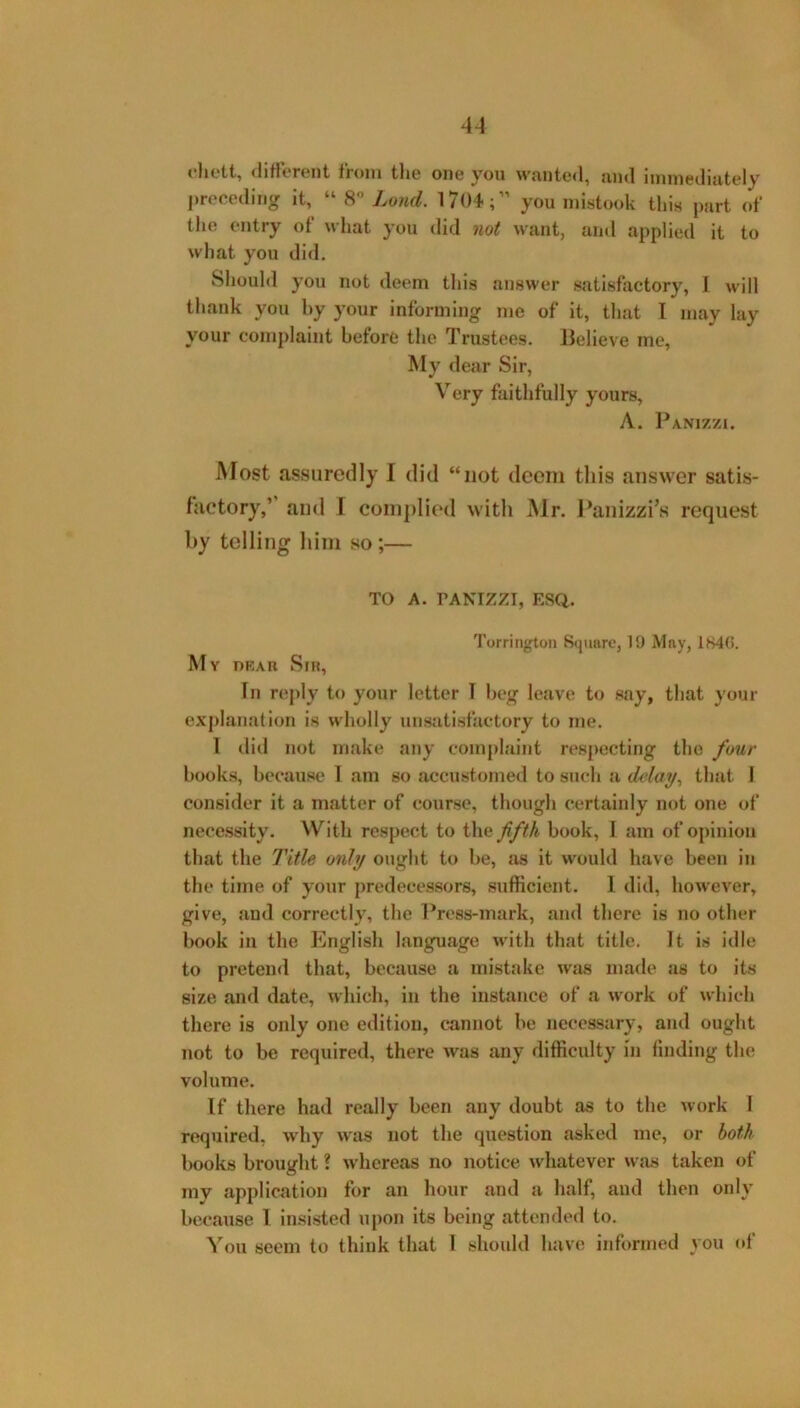 4A dietl, different from the one you wanted, and immediately j)receding it, Land. 1704;” you mistook this part of the entry of what you did not want, and applied it to what you did. Should you not deem this answer satisfactory, I will thank you by your informing me of it, that I may lay your complaint before the Trustees. Believe me, My dear Sir, Very faithfully yours, A. Panizzi. Most assuredly 1 did “not deem tliis answer satis- factory,’’ and I coni])lied with Mr. l^anizzi’s request by telling him so;— TO A. PANIZZI, ESQ. Torrington Square, 19 May, 184(i. My prak Sir, In reply to your letter I beg leave to say, that your explanation is wholly unsatisfactory to me. 1 dill not make any complaint respecting the four books, because 1 am so accustomed to such a delay^ that I consider it a matter of course, though certainly not one of necessity. With respect to the fifth book, I am of opinion that the Title only ought to be, as it would have been in the time of your predecessors, sufficient. 1 did, however, give, and correctly, the Press-mark, and there is no other book in the English language with that title. It is idle to pretend that, because a mistake was made as to its size and date, which, in the instance of a work of which there is only one edition, cannot be necessary, and ought not to be required, there was any difficulty in finding the volume. If there had really been any doubt as to the work 1 required, why was not the question asked me, or both books brought ? w’hereas no notice whatever was taken of my application for an hour and a half, and then only because I Insisted upon its being attended to. You seem to think that 1 should have informed you of