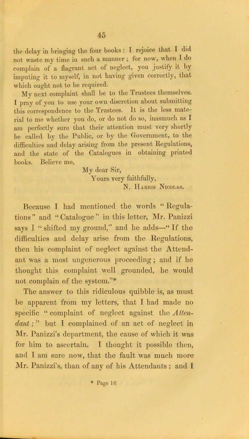 the delay in bringing the fonr books ; T rejoice that I did not waste my time in snch a manner ; for now, when I do complain of a flagrant act of neglect, you justify it by imputing it to myself, in not having given correctly, that which ought not to be required. My next complaint shall be to the Trustees themselves. I pray of you to use your own discretion about submitting this correspondence to the Trustees. It is the less mate- rial to mo w'hether you do, or do not do so, inasmuch as I am perfectly sure that their attention must very shortly be called by the Public, or by the Government, to the difficulties and delay arising from the present Regulations, and the state of the Catalogues in obtaining printed books. Believe me. My dear Sir, Yours very faithfully, N. Harris Nicolas. Because I had mentioned the words “ Regula- tions ” and “ Catalogue ” in this letter, Mr. Panizzi says I ‘‘‘ shifted my ground,” and he adds—“ If the difficulties aud delay arise from the Regulations, then his complaint of neglect against the Attend- ant was a most ungenerous proceeding; and if he thought this complaint well grounded, he would not complain of the system.”* The answer to this ridiculous quibble is, as must be apparent from my letters, that I had made no specific “ complaint of neglect against the Atten- dant ; ” but I complained of an act of neglect in Mr. Panizzi’s department, the cause of which it was for him to ascertain. I thought it possible then, and I am sure now, that the fault was much more Mr. Panizzi’s, than of any of his Attendants: and I