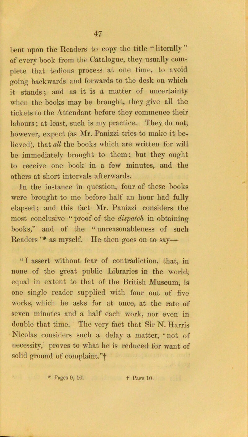 bent upon the Readers to copy the title “ literally ” of every book from the Catalogue, they usually com- plete that tedious process at one time, to avoid going backwards and forwards to the desk on which it stands; and as it is a matter of uncertainty when the books may be brought, they give all the tickets to the Attendant before they commence their labours; at least, such is my practice. They do not, however, expect (as Mr. Panizzi tries to make it be- lieved), that all the books which are written for will be immediately brought to them; but they ought to receive one book in a few minutes, and the others at short intervals afterwards. In the instance in question, four of these books were brought to me before half an hour had fully elapsed; and this fact Mr. Panizzi considers the most conclusive “ proof of the dispatch in obtaining books,” and of the “ unreasonableness of such Readers as myself. He then goes on to say— “I assert without fear of contradiction, that, in none of the great public Libraries in the world, equal in extent to that of the British Museum, is one single reader supplied with four out of five works, which he asks for at once, at the rate of seven minutes and a half each work, nor even in double that time. The very fact that Sir N. Harris Nicolas considers such a delay a matter, ‘ not of necessity,’ proves to what he is reduced for want of solid ground of complaint.”!