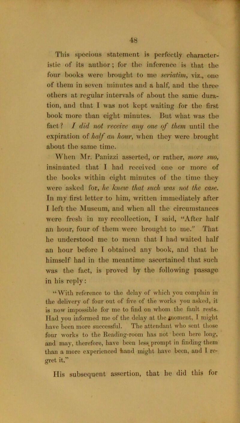 This specious statement is perfectly character- istic of its author; for the inference is tliat the four books were brought to me saiatim, viz., one of them in seven minutes and a half, and the three others at regular intervals of about the same dura- tion, and that I was not kept w'aiting for the first book more than eight minutes. Ikit what was the fact? I did not receive any one of them until the expiration of half an hour, when they were brought about the same time. Wlien Mr. Panizzi asserted, or rather, 7nore suo, insinuated that I had received one or more of the books within eight minutes of the time they w’ere asked for, he knew that such was not the case. In my first letter to him, written immediately after I left the Museum, and wdien all the circumstances w'cre fresh in my recollection, I said, “After half an hour, four of them were brought to me.’^ That he understood me to mean that I had waited half an hour before T obtained any book, and that he himself had in the meantime ascertained that such was the fact, is proved by the following passage in his reply: “ With reference to the delay of which you complain in the delivery of four out of five of the works you asked, it is now impossible for me to find on whom the fault rests. Had you informed me of the delay at the inoment, I might have been more successful. The attendant wdio sent those four works to the Heading-room has not been here long, and may, therefore, have been less, promj)t in finding them than a more experienced hand might have been, and 1 re- gret it.” His subsequent assertion, that he did this for