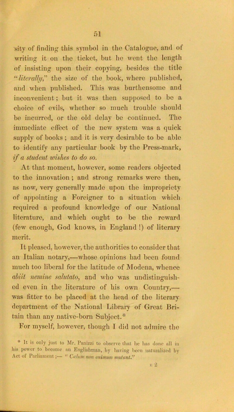 sity of fiiuliiip; this symbol in the Catalogue, and of writing it on the ticket, but he went the length of insisting upon their copying, besides the title literally,''’ tlie size of the book, where published, and when published. This was burthensome and inconvenient; but it was then supposed to be a choice of evils, whether so much trouble should be incurred, or the old delay be continued. The immediate effect of the new system was a quick supply of books; and it is very desirable to be able to identify any particular book by the Press-mark, if a student wishes to do so. At that moment, however, some readers objected to the innovation ; and strong remarks were then, as now, very generally made upon the impropriety of appointing a Foreigner to a situation which required a profound knowledge of our National literature, and which ought to be the reward (few enough, God knows, in England !) of literary merit. It pleased, however, the authorities to consider that an Italian notary,—whose opinions had been found much too liberal for the latitude of Modena, whence abiit nemine salutato., and wdio was undistinguish- ed even in the literature of his own Country,— was fitter to be placed at the head of the literary department of the National Library of Great Bri- tain than any native-born Subject.^ For myself, however, though I did not admire the * It is only just to Mr. Panizzi to observe that he has clone all in his power to become an Englishman, by having been naturalized by Act of Parliament;— “ Civlum non aniwuin mutant'’ V. 2