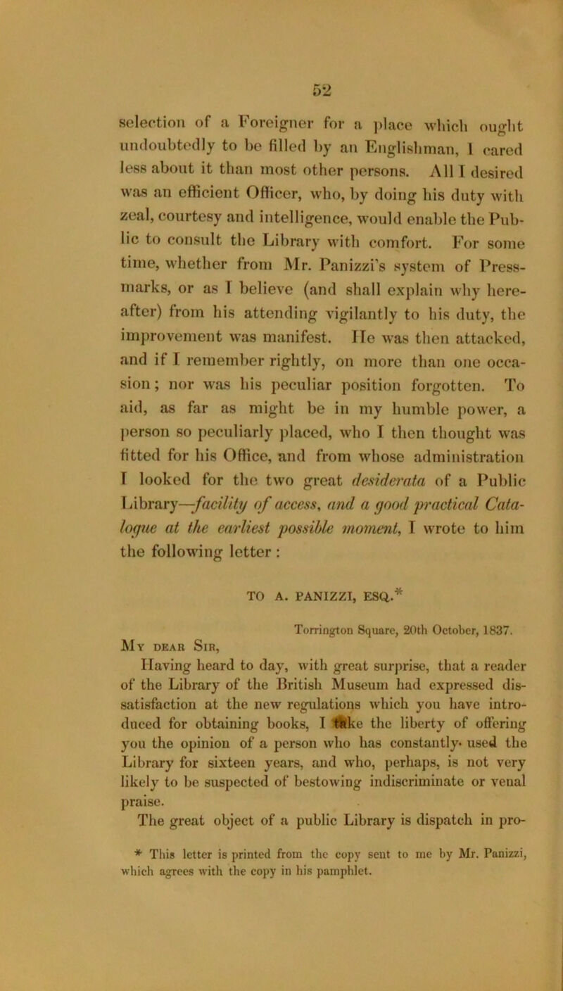 selection of a Foreigner for a ]>lace which ouglit undoubtedly to be filled by an Englishman, 1 cared less about it than most other persons. All I desired was an efficient Officer, who, by doing his duty with zeal, courtesy and intelligence, would enable the Pub- lic to consult the Library with comfort. For some time, whether from Mr. Panizzi’s system of Press- marks, or as T believe (and shall explain why here- after) from his attending Adgilantly to his duty, the imj)rovement was manifest. He was tlien attacked, and if I remember rightly, on more than one occa- sion ; nor was his peculiar position forgotten. To aid, as far as might be in my humble power, a person so peculiarly placed, who I then thought was fitted for his Office, and from whose administration I looked for the two great desiderata of a Public Library—of access, and a good practical Cata- logue at the earliest possible moment, T wrote to him the following letter: TO A. PANIZZI, ESQ.* Torrington Square, 20th October, 1837. My dear Sir, Having heard to day, with great surprise, that a reader of the Library of the British Museum had expres.sed dis- satisfaction at the new regulations which you liave intro- duced for obtaining books, I Hike the liberty of offering you the opinion of a person who has constantly* used the Library for sixteen years, and who, perhaps, is not very likely to be suspected of bestowing indiscriminate or venal praise. The great object of a public Library is dispatch in pro- * Tliis letter is printed from the copy sent to me by Mr. Panizzi, which agrees with the copy in his pamphlet.