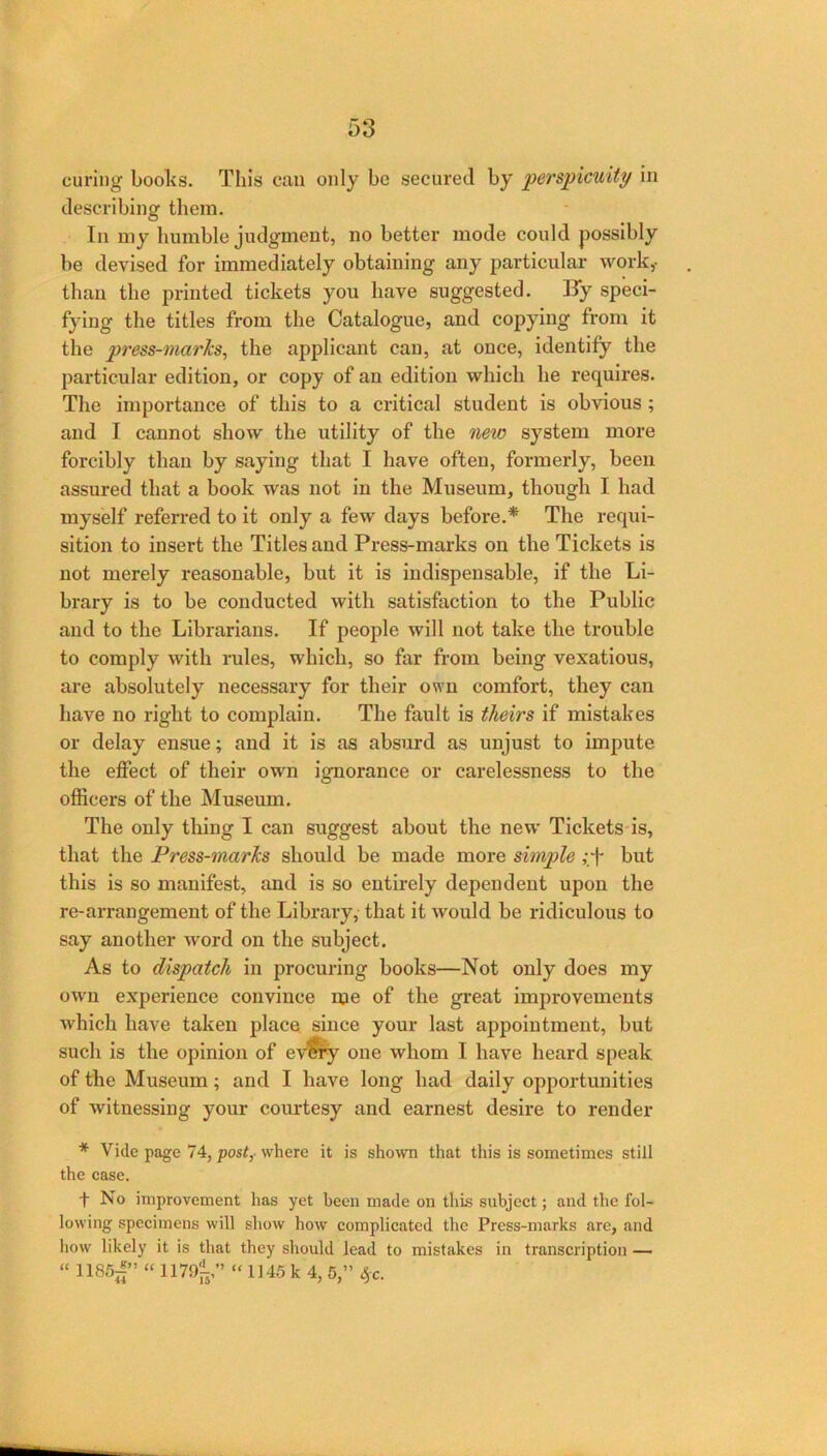 curing books. This can only be secured by perspicuity in describing them. In my humble judgment, no better mode could possibly be devised for immediately obtaining any particular work,- than the printed tickets you have suggested. Ky speci- fying the titles from the Catalogue, and copying from it the press-marks, the applicant can, at once, identify the particular edition, or copy of an edition which he requires. The importance of this to a critical student is obvious; and I cannot show the utility of the new system more forcibly than by saying that I have often, formerly, been assured that a book was not in the Museum, though I had myself referred to it only a few days before.* The requi- sition to insert the Titles and Press-marks on the Tickets is not merely reasonable, but it is indispensable, if the Li- brary is to be conducted with satisfaction to the Public and to the Librarians. If people will not take the trouble to comply with rules, which, so far from being vexatious, are absolutely necessary for their own comfort, they can have no right to complain. The fault is theirs if mistakes or delay ensue; and it is as absurd as unjust to impute the effect of their own ignorance or carelessness to the officers of the Museum. The only thing I can suggest about the new Tickets is, that the Press-marks should be made more simple ,*f but this is so manifest, and is so entirely dependent upon the re-arrangement of the Library, that it would be ridiculous to say another word on the subject. As to dispatch in procuring books—Not only does my own experience convince me of the great improvements which have taken place since your last appointment, but such is the opinion of ev^y one whom I have heard speak of the Museum; and I have long had daily opportunities of witnessing your courtesy and earnest desire to render * Vide page 74, post,- where it is sho\vri that this is sometimes still the case. t No improvement has yet been made on this subject; and the fol- lowing specimens will show how complicated the Press-marks arc, and how likely it is that they should lead to mistakes in transcription — “ 1185;f” “ 1179^,” “ 1145 k 4, 5,” ^c.