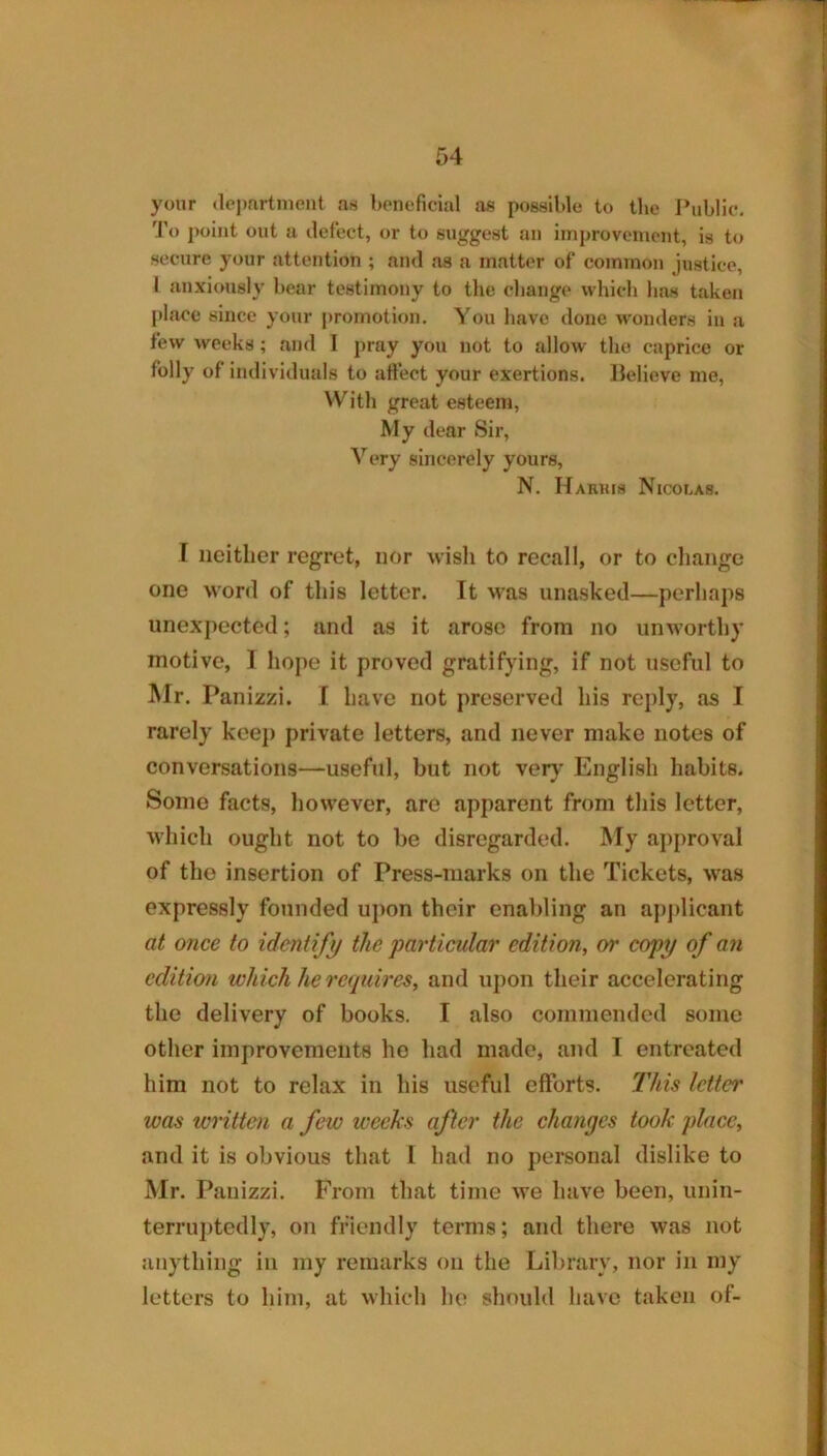 yonr depfirtment cas beneficial as possible to the Ibiblic, 'J'o point out a defect, or to suggest an iinprovcniont, is to secure your attention ; and as a matter of common justice, 1 anxiously bear testimony to the change which has taken place since your promotion. You have done wonders in a few weeks; and I pray you not to allow the caprice or folly of individuals to affect your exertions, lielieve me, With great esteem. My dear Sir, Very sincerely yours, N. Harkis Nicolas. r neither regret, nor wisli to recall, or to change one word of this letter. It was unashed—perhaps unexpected; and as it arose from no unworthy motive, I hope it proved gratifying, if not useful to Mr. Panizzi. I have not preserved his reply, as I rarely keep private letters, and never make notes of conversations—useful, but not verj’ English habits. Some facts, however, are apparent from this letter, which ought not to be disregarded. My approval of the insertion of Press-marks on the Tickets, was expressly founded ujion their enabling an ajijdicant at once to identify the particular edition, or copy of an edition which he requires, and upon their accelerating the delivery of books. I also commended some other improvements ho had made, and I entreated him not to relax in his useful efforts. This letter was written a feio weeks after the changes took place, and it is obvious that I had no personal dislike to Mr. Panizzi. From that time we have been, unin- terru})tedly, on friendly terms; and there was not anything in my remarks on the Library, nor in my letters to him, at which he should have taken of-