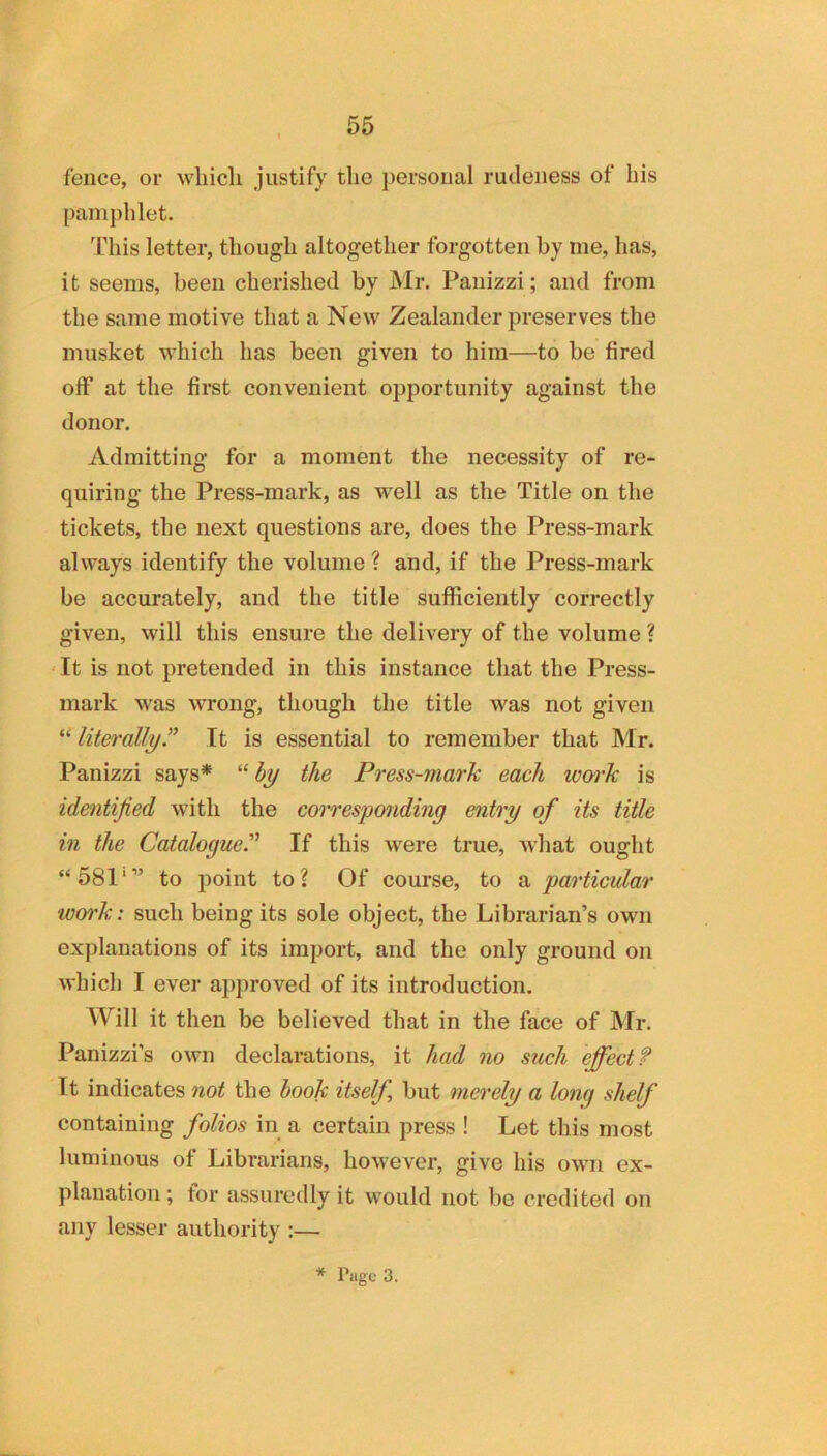fence, or which justify the personal rudeness of his pamphlet. This letter, though altogether forgotten by me, has, it seems, been cherished by Mr. Panizzi; and from the same motive that a New Zealander preserves the musket which has been given to him—to be fired off at the first convenient opportunity against the donor. Admitting for a moment the necessity of re- quiring the Press-mark, as well as the Title on the tickets, the next questions are, does the Press-mark always identify the volume ? and, if the Press-mark be accurately, and the title sufficiently correctly given, will this ensure the delivery of the volume ? ' It is not pretended in this instance that the Press- mark was wrong, though the title was not given “ literallyr It is essential to remember that Mr. Panizzi says* “ hy the Press-mark each won'k is identified with the coiTCsponding entry of its title in the Catalogue.'' If this were true, what ought “581'” to point to? Of course, to particular work: such being its sole object, the Librarian’s own explanations of its import, and the only ground on which I ever approved of its introduction. Will it then be believed that in the face of Mr. Panizzi’s own declarations, it had no such effect? It indicates not the hook itself, but merely a long shelf containing folios in a certain press ! Let this most luminous of Librarians, however, give his own ex- planation; for assuredly it would not be credited on any lesser authority :—