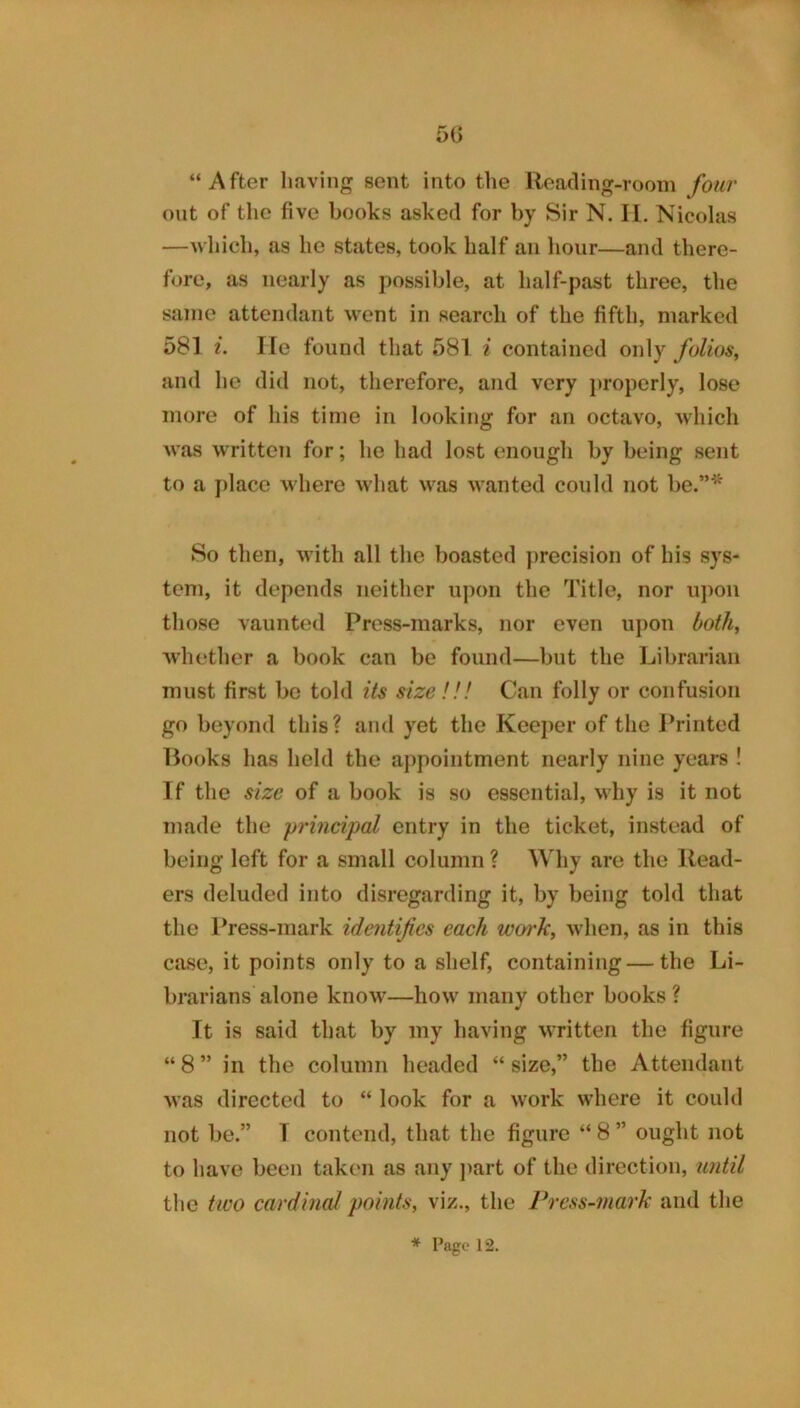 5(3 “After having sent into the Reading-room four out of the five books asked for by Sir N. II. Nicolas —Avhich, as he states, took half au hour—and there- fore, as nearly as possible, at half-past three, the same attendant went in search of the fifth, marked 581 i. lie found that 581 i contained only folios^ and he did not, therefore, and very j)roperly, lose more of his time in looking for an octavo, which was written for; he had lost enough by being sent to a place where what was wanted could not be.”* So then, with all the boasted precision of his sys- tem, it depends neither upon the Title, nor u])on those vaunt(;d Press-marks, nor even upon both^ whether a book can be found—but the Librarian must first be told its size !!! Can folly or confusion go beyond this? and yet the Keeper of the Printed Rooks has held the appointment nearly nine years ! If the size of a book is so essential, why is it not made the -princi'pal entry in the ticket, instead of being left for a small column ? Why are the Read- ers deluded into disregarding it, by being told that the Press-mark identifies each work, when, as in this case, it points only to a shelf, containing—the Li- brarians alone know—how many other books ? It is said that by my having written the figure “ 8 ” in the column headed “ size,” the Attendant was directed to “ look for a work where it could not be.” T contend, that the figure “ 8 ” ought not to have been taken as any j)art of the direction, until the two cardinal points, viz., the Press-mark and the