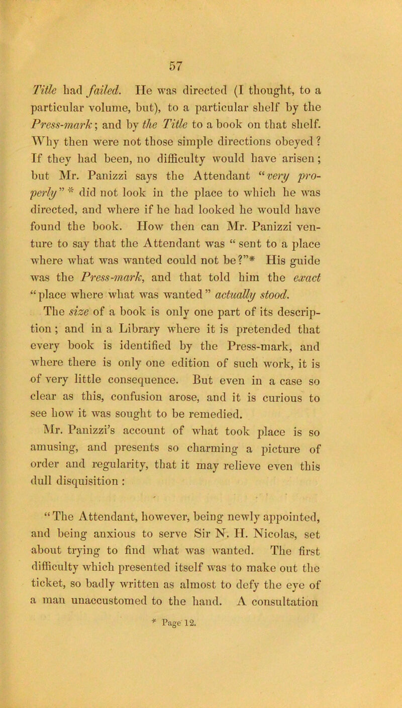 Title had failed. He was directed (I thought, to a particular volume, but), to a particular shelf by the Press-mark; and by the Title to a book on that shelf. Why then were not those simple directions obeyed ? If they had been, no difficulty would have arisen; but Mr. Panizzi says the Attendant ^^very yro- perly” did not look in the place to which he was directed, and where if he had looked he would have found the book. How then can Mr. Panizzi ven- ture to say that the Attendant was “ sent to a place where what was wanted could not be?”* Plis guide was the Press-mark, and that told him the ea^act “ place where what was wanted ” actually stood. The size of a book is only one part of its descrip- tion ; and in a Library where it is pretended that every book is identified by the Press-mark, and where there is only one edition of such work, it is of very little consequence. But even in a case so clear as this, confusion arose, and it is curious to see how it was sought to be remedied. Mr. Panizzi’s account of what took place is so amusing, and presents so charming a picture of order and regularity, that it may relieve even this dull disquisition : “ The Attendant, however, being newly appointed, and being anxious to serve Sir N. H. Nicolas, set about trying to find what was wanted. The first difficulty which presented itself was to make out the ticket, so badly written as almost to defy the eye of a man unaccustomed to the hand. A consultation